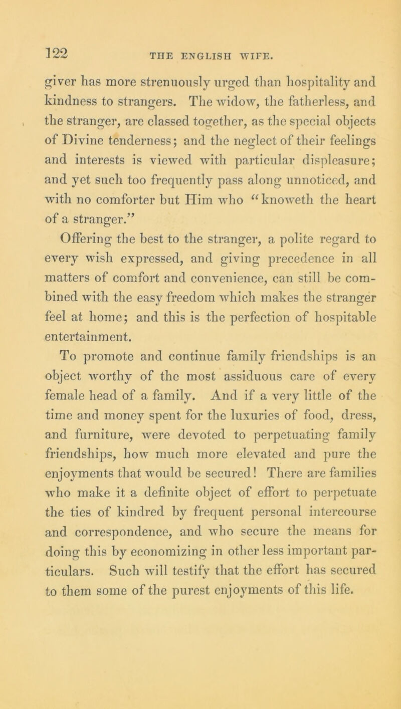 giver has more strenuously urged than hospitality and kindness to strangers. The widow, the fatherless, and the stranger, are classed together, as the special objects of Divine tenderness; and the neglect of their feelings and interests is viewed with particular displeasure; and yet such too frequently pass along unnoticed, and with no comforter but Him who “knoAveth the heart of a stranger.” Offering the best to the stranger, a polite regard to every wish expressed, and giving precedence in all matters of comfort and convenience, can still be com- bined with the easy freedom which makes the stranger feel at home; and this is the perfection of hospitable entertainment. To promote and continue family friendships is an object worthy of the most assiduous care of every female head of a family. And if a very little of the time and money spent for the luxuries of food, dress, and furniture, wrere devoted to perpetuating family friendships, how much more elevated and pure the enjoyments that would be secured! There are families who make it a definite object of effort to perpetuate the ties of kindred by frequent personal intercourse and correspondence, and who secure the means for doing this by economizing in other less important par- ticulars. Such will testify that the effort has secured to them some of the purest enjoyments of this life.
