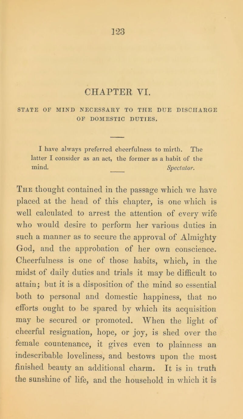 ]23 CHAPTER VI. STATE OF MIND NECESSARY TO THE DUE DISCHARGE OF DOMESTIC DUTIES. I have always preferred cheerfulness to mirth. The latter I consider as an act, the former as a habit of the mind. Spectator. The thought contained in the passage which we have placed at the head of this chapter, is one which is well calculated to arrest the attention of every wife who would desire to perform her various duties in such a manner as to secure the approval of Almighty God, and the approbation of her own conscience. Cheerfulness is one of those habits, which, in the midst of daily duties and trials it may be difficult to attain; but it is a disposition of the mind so essential both to personal and domestic happiness, that no efforts ought to be spared by which its acquisition may be secured or promoted. When the light of cheerful resignation, hope, or joy, is shed over the female countenance, it gives even to plainness an indescribable loveliness, and bestows upon the most finished beauty an additional charm. It is in truth the sunshine of life, and the household in which it is