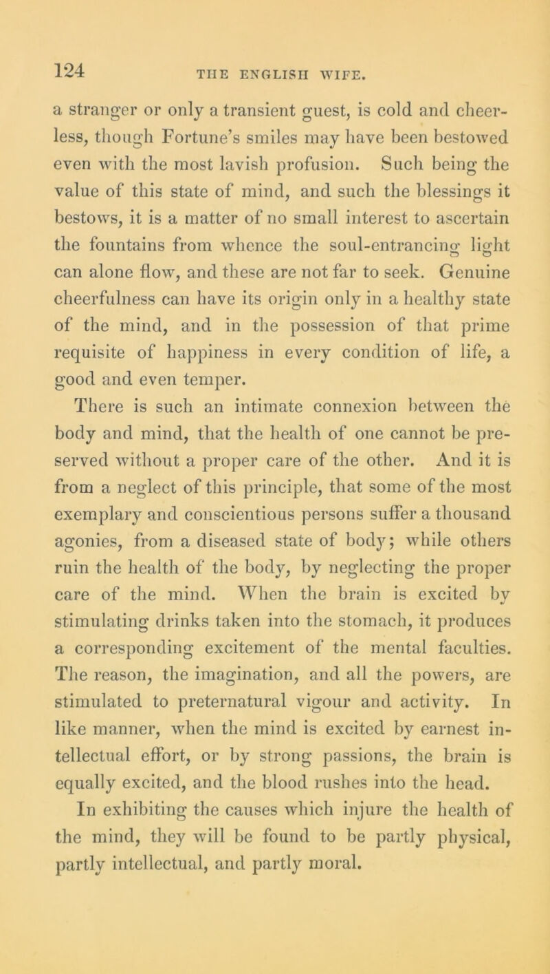 a stranger or only a transient guest, is cold and cheer- less, though Fortune’s smiles may have been bestowed even with the most lavish profusion. Such being the value of this state of mind, and such the blessings it bestows, it is a matter of no small interest to ascertain the fountains from whence the soul-entrancing light can alone flow, and these are not far to seek. Genuine cheerfulness can have its origin only in a healthy state of the mind, and in the possession of that prime requisite of happiness in every condition of life, a good and even temper. There is such an intimate connexion between the body and mind, that the health of one cannot be pre- served without a proper care of the other. And it is from a neglect of this principle, that some of the most exemplary and conscientious persons suffer a thousand agonies, from a diseased state of body; while others ruin the health of the body, by neglecting the proper care of the mind. When the brain is excited by stimulating drinks taken into the stomach, it produces a corresponding excitement of the mental faculties. The reason, the imagination, and all the powers, are stimulated to preternatural vigour and activity. In like manner, when the mind is excited by earnest in- tellectual effort, or by strong passions, the brain is equally excited, and the blood rushes into the head. In exhibiting the causes which injure the health of the mind, they will be found to be partly physical, partly intellectual, and partly moral.