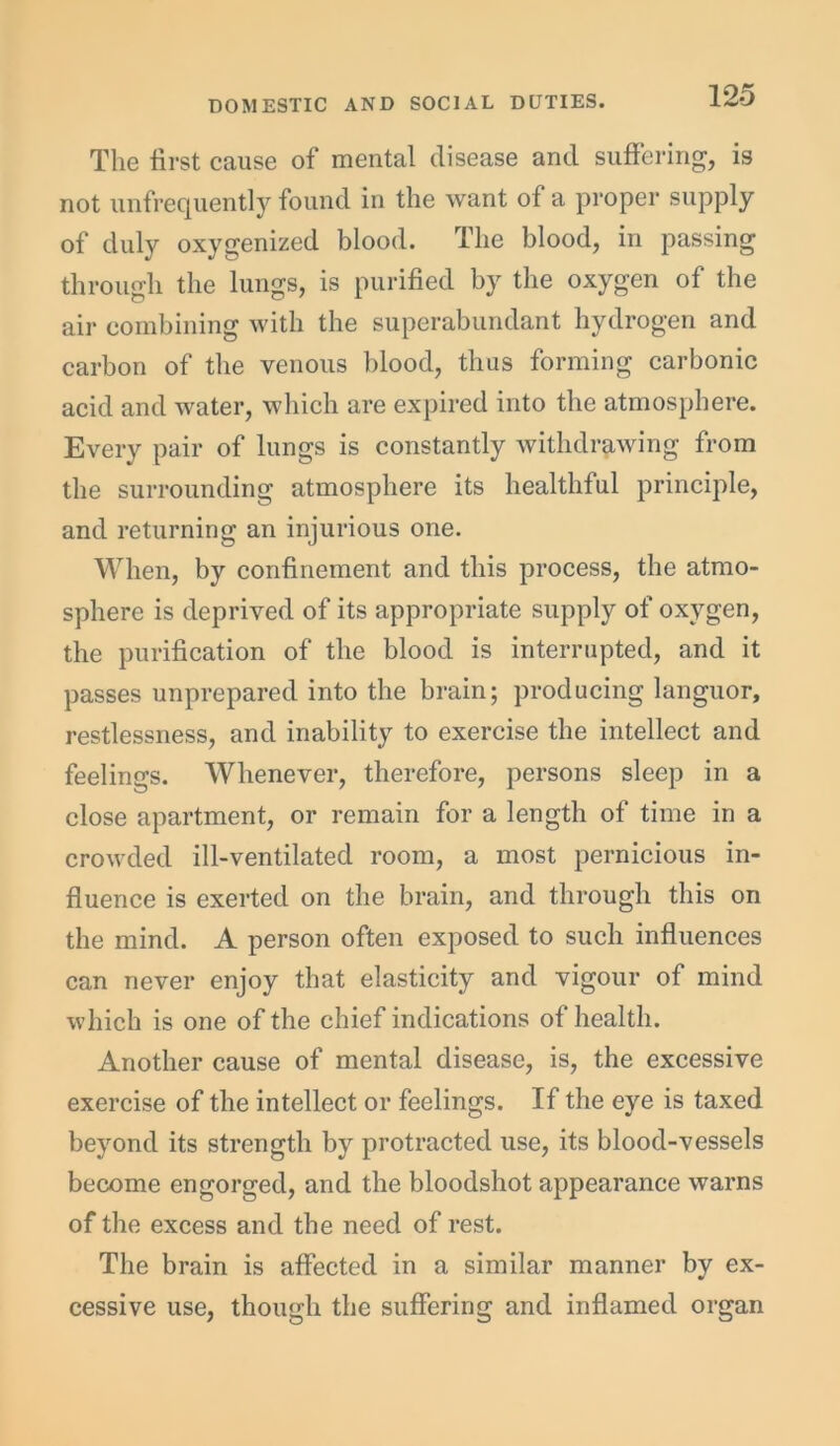 The first cause of mental disease and suffering, is not unfrequently found in the want of a proper supply of duly oxygenized blood. The blood, in passing through the lungs, is purified by the oxygen of the air combining with the superabundant hydrogen and carbon of the venous blood, thus forming carbonic acid and water, which are expired into the atmosphere. Every pair of lungs is constantly withdrawing from the surrounding atmosphere its healthful principle, and returning an injurious one. When, by confinement and this process, the atmo- sphere is deprived of its appropriate supply of oxygen, the purification of the blood is interrupted, and it passes unprepared into the brain; producing languor, restlessness, and inability to exercise the intellect and feelings. Whenever, therefore, persons sleep in a close apartment, or remain for a length of time in a crowded ill-ventilated room, a most pernicious in- fluence is exerted on the brain, and through this on the mind. A person often exposed to such influences can never enjoy that elasticity and vigour of mind which is one of the chief indications of health. Another cause of mental disease, is, the excessive exercise of the intellect or feelings. If the eye is taxed beyond its strength by protracted use, its blood-vessels become engorged, and the bloodshot appearance warns of the excess and the need of rest. The brain is affected in a similar manner by ex- cessive use, though the suffering and inflamed organ