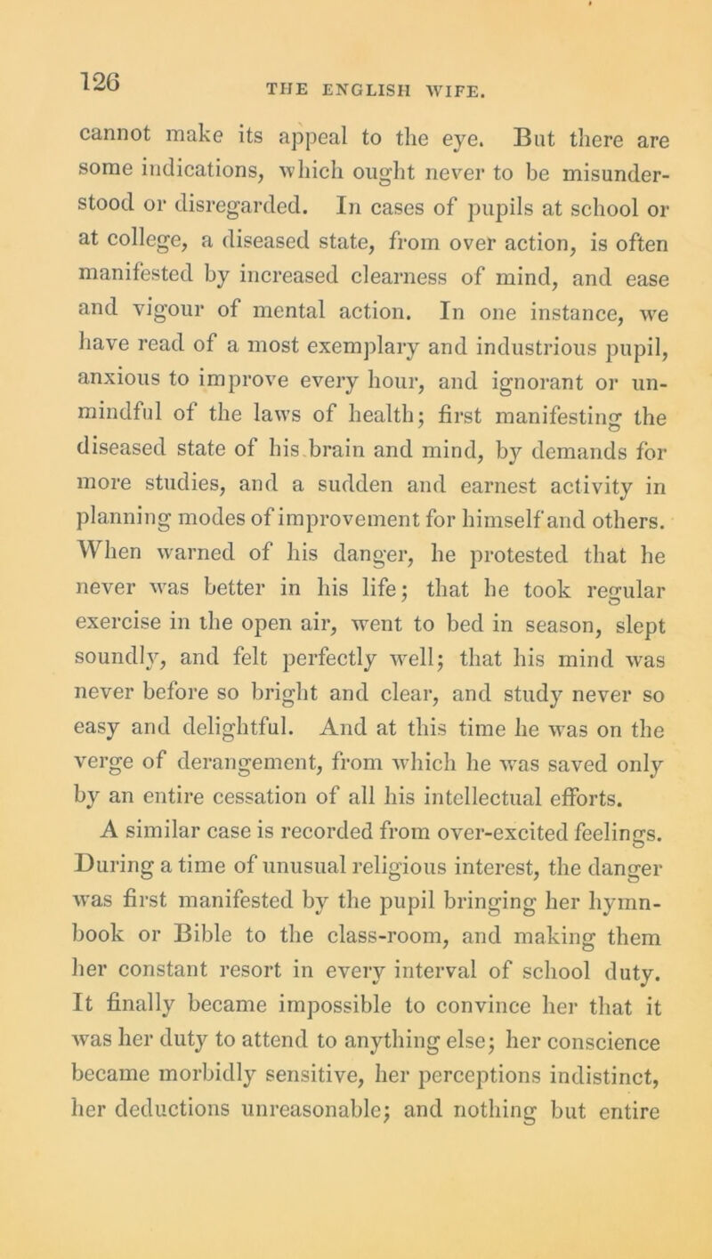THE ENGLISH WIFE. cannot make its appeal to the eye. But there are some indications, which ought never to be misunder- stood or disregarded. In cases of pupils at school or at college, a diseased state, from over action, is often manifested by increased clearness of mind, and ease and vigour of mental action. In one instance, we have read of a most exemplary and industrious pupil, anxious to improve every hour, and ignorant or un- mindful of the laws of health; first manifesting' the diseased state of his brain and mind, by demands for more studies, and a sudden and earnest activity in planning modes of improvement for himself and others. When warned of his danger, he protested that he never was better in his life; that he took regular exercise in the open air, went to bed in season, slept soundly, and felt perfectly well; that his mind was never before so bright and clear, and study never so easy and delightful. And at this time he was on the verge of derangement, from which he was saved only by an entire cessation of all his intellectual efforts. A similar case is recorded from over-excited feelings. During a time of unusual religious interest, the danger was first manifested by the pupil bringing her hymn- book or Bible to the class-room, and making them her constant resort in every interval of school duty. It finally became impossible to convince her that it was her duty to attend to anything else; her conscience became morbidly sensitive, her perceptions indistinct, her deductions unreasonable; and nothing but entire