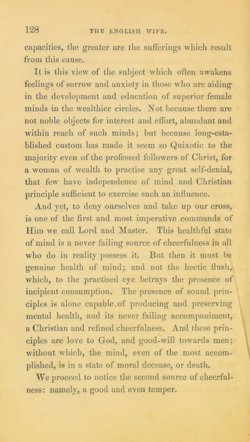 capacities, the greater are the sufferings which result from this cause. It is this view of the subject which often awakens feelings of sorrow and anxiety in those who are aiding in the development and education of superior female minds in the wealthier circles. Not because there are not noble objects for interest and effort, abundant and within reach of such minds; but because long-esta- blished custom has made it seem so Quixotic to the majority even of the professed followers of Christ, for a woman of wealth to practise any great self-denial, that few have independence of mind and Christian principle sufficient to exercise such an influence. And yet, to deny ourselves and take up our cross, is one of the first and most imperative commands of Him we call Lord and Master. This healthful state of mind is a never failing source of cheerfulness in all who do in reality possess it. But then it must be genuine health of mind; and not the hectic flash, which, to the practised eye betrays the presence of incipient consumption. The presence of sound prin- ciples is alone capable , of producing and preserving mental health, and its never failing accompaniment, a Christian and refined cheerfulness. And these prin- ciples are love to God, and good-will towards men; without which, the mind, even of the most accom- plished, is in a state of moral decease, or death. We proceed to notice the second source of cheerful- ness: namely, a good and even temper.