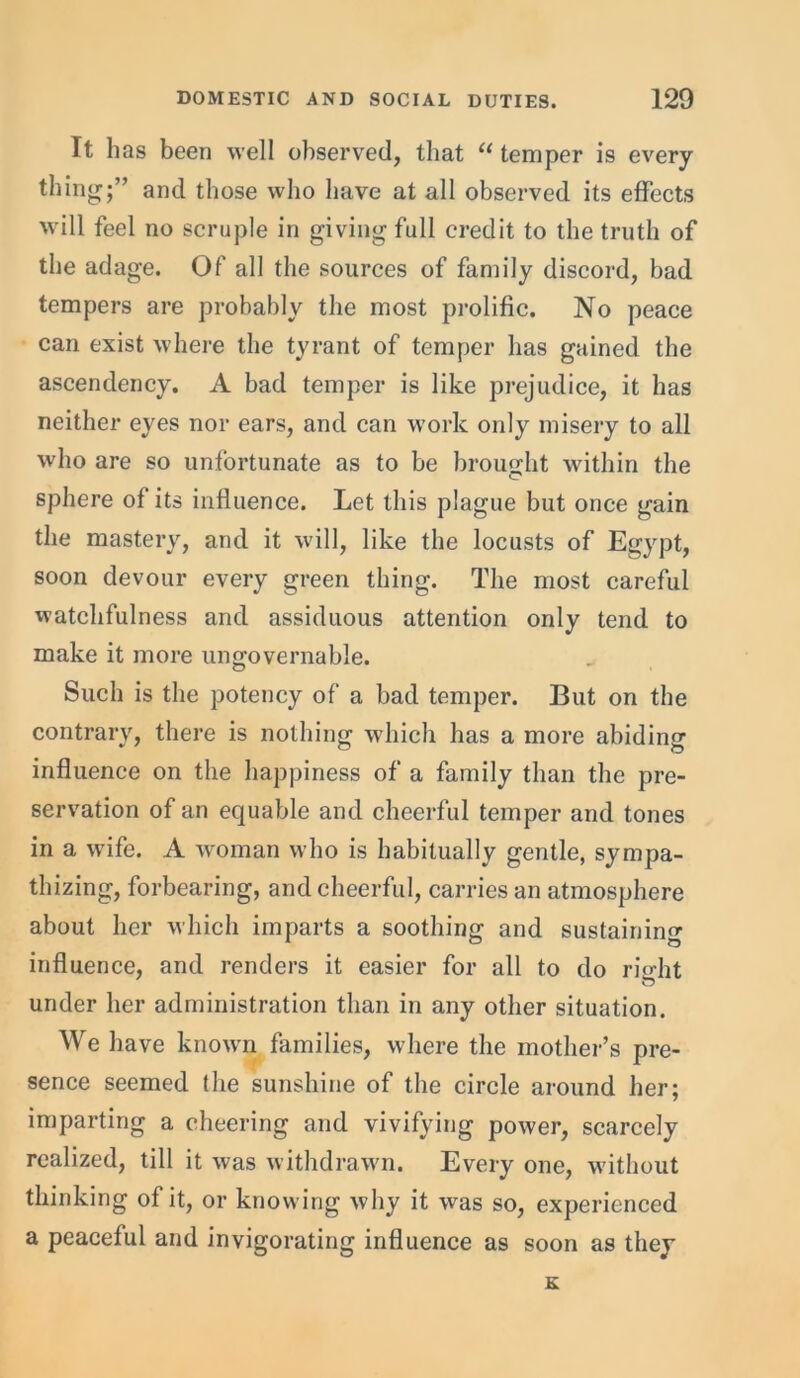 It has been well observed, that “ temper is every- thing;” and those who have at all observed its effects will feel no scruple in giving full credit to the truth of the adage. Of all the sources of family discord, bad tempers are probably the most prolific. No peace can exist where the tyrant of temper has gained the ascendency. A bad temper is like prejudice, it has neither eyes nor ears, and can work only misery to all who are so unfortunate as to be brought within the sphere of its influence. Let this plague but once gain the mastery, and it will, like the locusts of Egypt, soon devour every green thing. The most careful watchfulness and assiduous attention only tend to make it more ungovernable. Such is the potency of a bad temper. But on the contrary, there is nothing which has a more abiding influence on the happiness of a family than the pre- servation of an equable and cheerful temper and tones in a wife. A woman who is habitually gentle, sympa- thizing, forbearing, and cheerful, carries an atmosphere about her which imparts a soothing and sustaining influence, and renders it easier for all to do right under her administration than in any other situation. We have known families, where the mother’s pre- sence seemed the sunshine of the circle around her; imparting a cheering and vivifying power, scarcely realized, till it was withdrawn. Every one, without thinking of it, or knowing why it was so, experienced a peaceful and invigorating influence as soon as they K