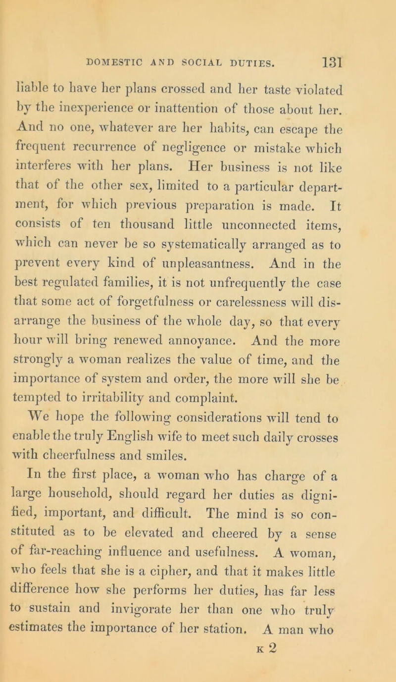 liable to have her plans crossed and her taste violated by the inexperience or inattention of those about her. And no one, whatever are her habits, can escape the frequent recurrence of negligence or mistake which interferes with her plans. Her business is not like that of the other sex, limited to a particular depart- ment, for which previous preparation is made. It consists of ten thousand little unconnected items, which can never be so systematically arranged as to prevent every kind of unpleasantness. And in the best regulated families, it is not unfrequently the case that some act of forgetfulness or carelessness will dis- arrange the business of the whole day, so that every hour will bring renewed annoyance. And the more strongly a woman realizes the value of time, and the importance of system and order, the more will she be tempted to irritability and complaint. We hope the following considerations will tend to enable the truly English wife to meet such daily crosses with cheerfulness and smiles. In the first place, a woman who has charge of a large household, should regard her duties as digni- fied, important, and difficult. The mind is so con- stituted as to be elevated and cheered by a sense of far-reaching influence and usefulness. A woman, who feels that she is a cipher, and that it makes little difference how she performs her duties, has far less to sustain and invigorate her than one who trulv estimates the importance of her station. A man who k 2