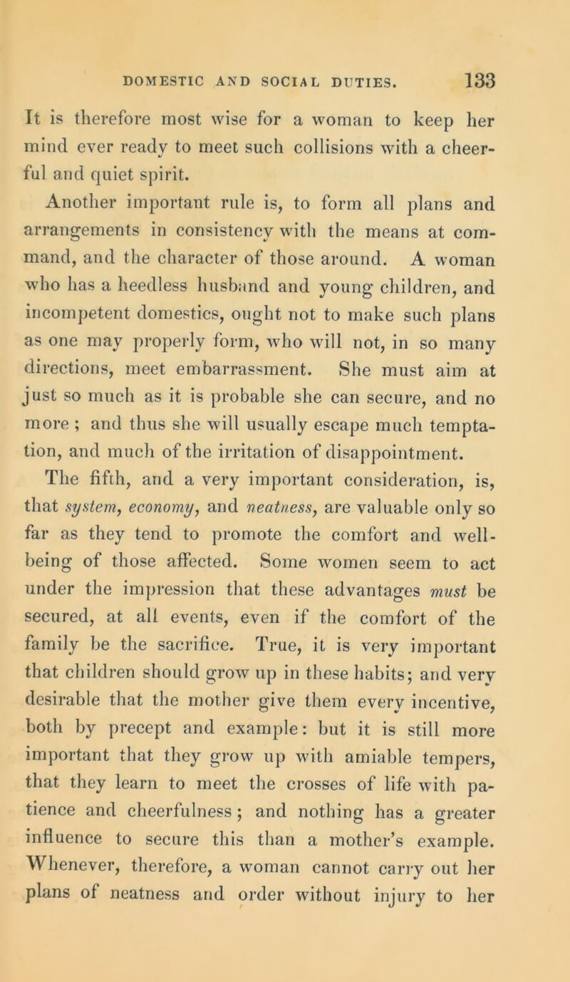It is therefore most wise for a woman to keep her mind ever ready to meet such collisions with a cheer- ful and quiet spirit. Another important rule is, to form all plans and arrangements in consistency with the means at com- mand, and the character of those around. A woman who has a heedless husband and young’ children, and incompetent domestics, ought not to make such plans as one may properly form, who will not, in so many directions, meet embarrassment. She must aim at just so much as it is probable she can secure, and no more ; and thus she will usually escape much tempta- tion, and much of the irritation of disappointment. The fifth, and a very important consideration, is, that system, economy, and neatness, are valuable only so far as they tend to promote the comfort and well- being of those affected. Some women seem to act under the impression that these advantages must be secured, at all events, even if the comfort of the family be the sacrifice. True, it is very important that children should grow up in these habits; and very desirable that the mother give them every incentive, both by precept and example: but it is still more important that they grow up with amiable tempers, that they learn to meet the crosses of life with pa- tience and cheerfulness; and nothing has a greater influence to secure this than a mother’s example. Whenever, therefore, a woman cannot carry out her plans of neatness and order without injury to her