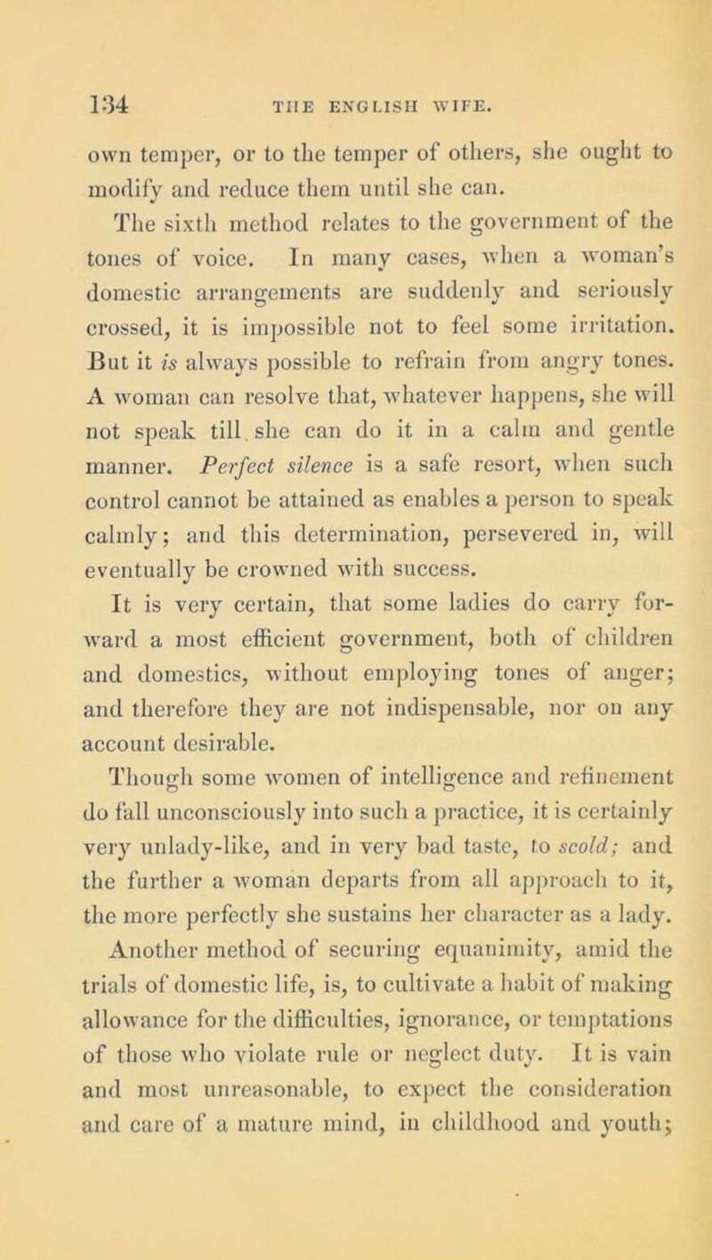 own temper, or to the temper of others, she ought to modify and reduce them until she can. The sixth method relates to the government of the tones of voice. In many cases, when a woman’s domestic arrangements are suddenly and seriously crossed, it is impossible not to feel some irritation. But it is always possible to refrain from angry tones. A woman can resolve that, whatever happens, she will not speak till she can do it in a calm and gentle manner. Perfect silence is a safe resort, when such control cannot be attained as enables a person to speak calmly; and this determination, persevered in, will eventually be crowned with success. It is very certain, that some ladies do carry for- ward a most efficient government, both of children and domestics, without employing tones of anger; and therefore they are not indispensable, nor on any account desirable. Though some women of intelligence and refinement do fall unconsciously into such a practice, it is certainly very unlady-like, and in very bad taste, to scold; and the further a woman departs from all approach to it, the more perfectly she sustains her character as a lady. Another method of securing equanimity, amid the trials of domestic life, is, to cultivate a habit of making allowance for the difficulties, ignorance, or temptations of those who violate rule or neglect duty. It is vain and most unreasonable, to expect the consideration and care of a mature mind, in childhood and youth;