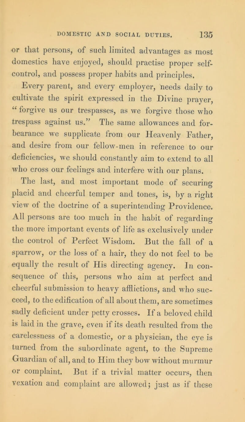 or that persons, of such limited advantages as most domestics have enjoyed, should practise proper self- control, and possess proper habits and principles. Every parent, and every employer, needs daily to cultivate the spirit expressed in the Divine prayer, “ forgive us our trespasses, as we forgive those who trespass against us.” The same allowances and for- bearance we supplicate from our Heavenly Father, and desire from our fellow-men in reference to our deficiencies, we should constantly aim to extend to all who cross our feelings and interfere with our plans. The last, and most important mode of securing placid and cheerful temper and tones, is, by a right view of the doctrine of a superintending Providence. All persons are too much in the habit of regarding the more important events of life as exclusively under the control of Perfect Wisdom. But the fall of a sparrow, or the loss of a hair, they do not feci to be equally the result of His directing agency. In con- sequence of this, persons who aim at perfect and cheerful submission to heavy afflictions, and who suc- ceed, to the edification of all about them, are sometimes sadly deficient under petty crosses. If a beloved child is laid in the grave, even if its death resulted from the carelessness of a domestic, or a physician, the eye is turned from the subordinate agent, to the Supreme Guardian of all, and to Him they bow without murmur or complaint. But if a trivial matter occurs, then vexation and complaint are allowed; just as if these