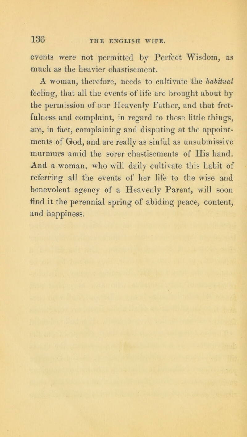 events were not permitted bv Perfect Wisdom, as much as the heavier chastisement. A woman, therefore, needs to cultivate the habitual feeling, that all the events of life are brought about by the permission of our Heavenly Father, and that fret- fulness and complaint, in regard to these little things, are, in fact, complaining and disputing at the appoint- ments of God, and are really as sinful as unsubmissive murmurs amid the sorer chastisements of His hand. And a woman, who will daily cultivate this habit of referring all the events of her life to the wise and benevolent agency of a Heavenly Parent, will soon find it the perennial spring of abiding peace, content, and happiness.