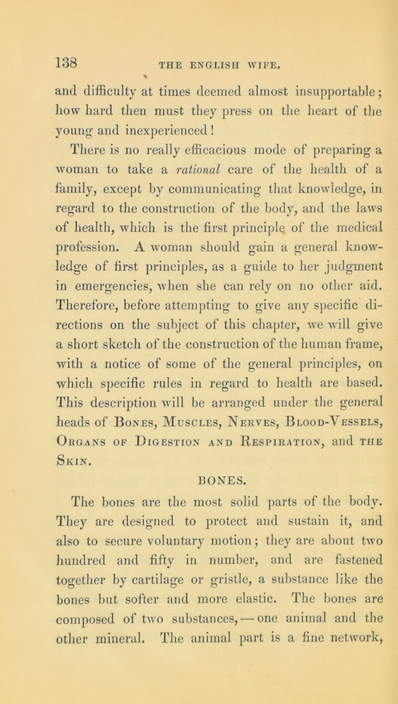 and difficulty at times deemed almost insupportable; how hard then must they press on the heart of the young and inexperienced! There is no really efficacious mode of preparing a woman to take a rational care of the health of a family, except by communicating that knowledge, in regard to the construction of the body, and the laws of health, which is the first principle of the medical profession. A woman should gain a general know- ledge of first principles, as a guide to her judgment in emergencies, when she can rely on no other aid. Therefore, before attempting to give any specific di- rections on the subject of this chapter, we will give a short sketch of the construction of the human frame, with a notice of some of the general principles, on which specific rules in regard to health are based. This description will be arranged under the general heads of Bones, Muscles, Nerves, Blood-Vessels, Organs of Digestion and Respiration, and the Skin. BONES. The bones are the most solid parts of the body. They are designed to protect and sustain it, and also to secure voluntary motion; they are about two hundred and fifty in number, and are fastened together by cartilage or gristle, a substance like the bones but softer and more elastic. The bones are composed of two substances, — one animal and the other mineral. The animal part is a fine network,
