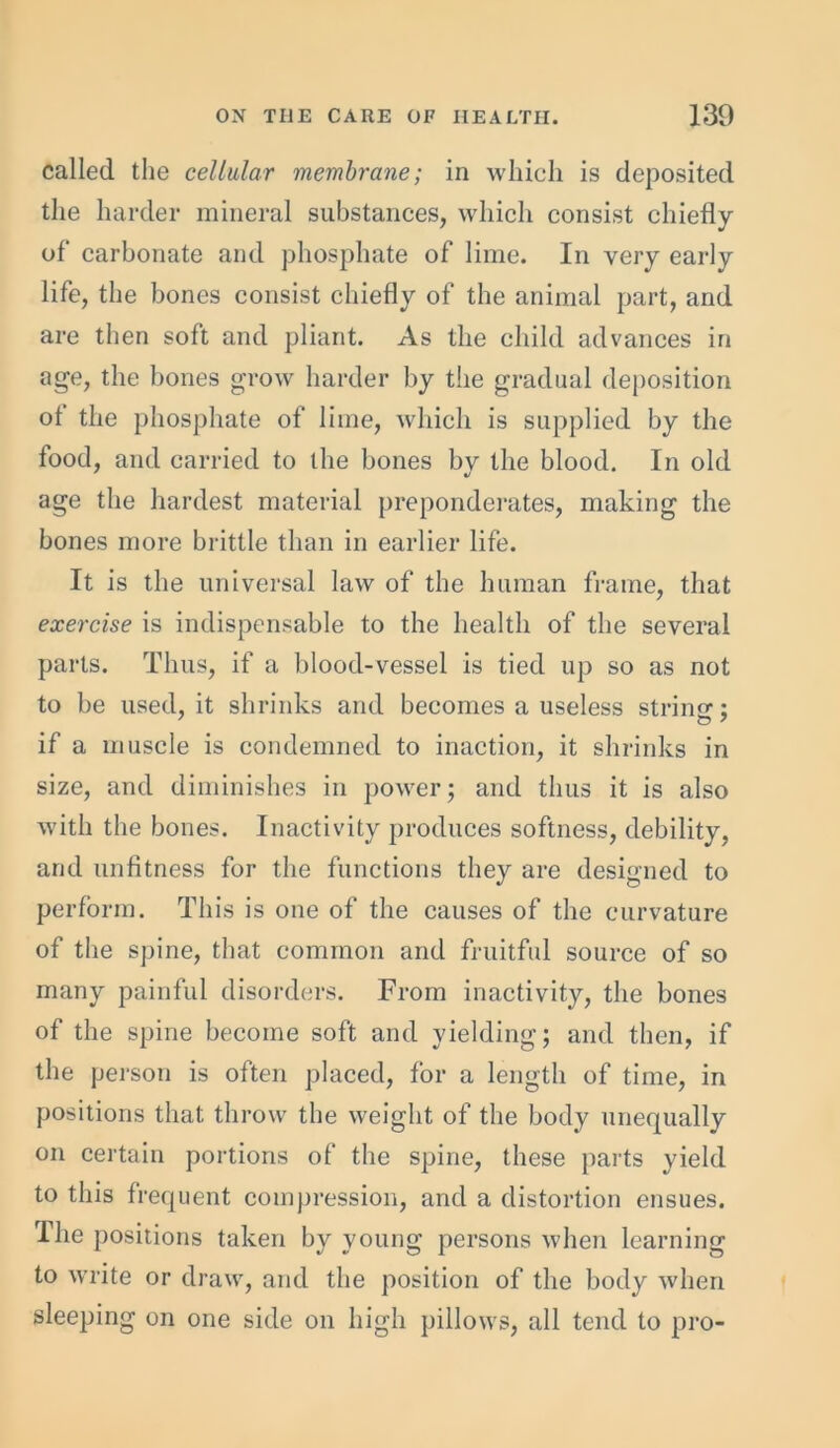 called the cellular membrane; in which is deposited the harder mineral substances, which consist chiefly of* carbonate and phosphate of lime. In very early life, the bones consist chiefly of the animal part, and are then soft and pliant. As the child advances in age, the bones grow harder by the gradual deposition of the phosphate of lime, which is supplied by the food, and carried to the bones bv the blood. In old age the hardest material preponderates, making the bones more brittle than in earlier life. It is the universal law of the human frame, that exercise is indispensable to the health of the several parts. Thus, if a blood-vessel is tied up so as not to be used, it shrinks and becomes a useless string; if a muscle is condemned to inaction, it shrinks in size, and diminishes in power; and thus it is also with the bones. Inactivity produces softness, debility, and unfitness for the functions they are designed to perform. This is one of the causes of the curvature of the spine, that common and fruitful source of so many painful disorders. From inactivity, the bones of the spine become soft and yielding; and then, if the person is often placed, for a length of time, in positions that throw the weight of the body unequally on certain portions of the spine, these parts yield to this frequent compression, and a distortion ensues. The positions taken by young persons when learning to write or draw, and the position of the body when sleeping on one side on high pillows, all tend to pro-