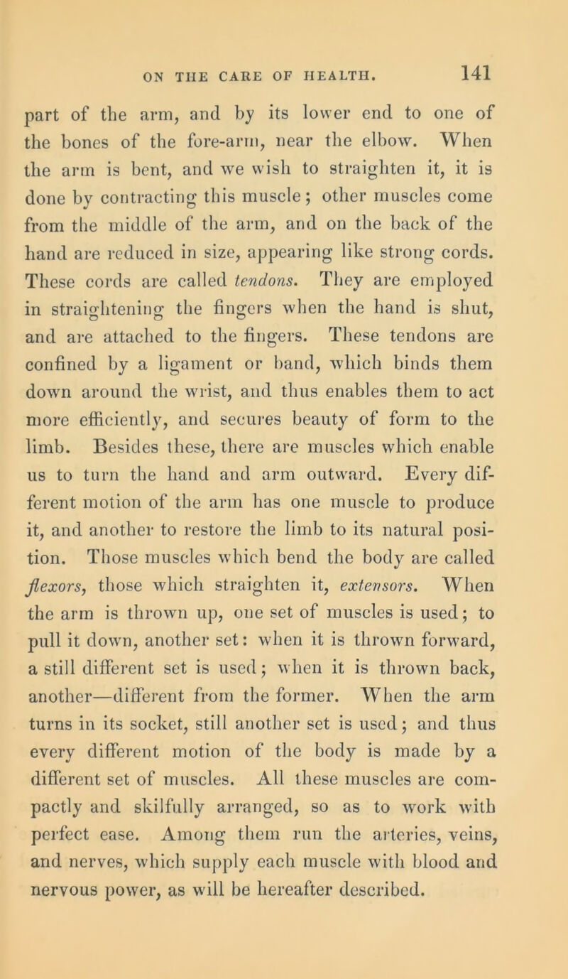 part of the arm, and by its lower end to one of the bones of the fore-arrn, near the elbow. When the arm is bent, and we wish to straighten it, it is done by contracting this muscle; other muscles come from the middle of the arm, and on the back of the hand are reduced in size, appearing like strong cords. These cords are called tendons. They are employed in straightening the fingers when the hand is shut, and are attached to the fingers. These tendons are confined by a ligament or hand, which binds them down around the wrist, and thus enables them to act more efficiently, and secures beauty of form to the limb. Besides these, there are muscles which enable us to turn the hand and arm outward. Every dif- ferent motion of the arm has one muscle to produce it, and another to restore the limb to its natural posi- tion. Those muscles which bend the body are called flexors, those which straighten it, extensors. When the arm is thrown up, one set of muscles is used; to pull it down, another set: when it is thrown forward, a still different set is used; when it is thrown back, another—different from the former. When the arm turns in its socket, still another set is used; and thus every different motion of the body is made by a different set of muscles. All these muscles are com- pactly and skilfully arranged, so as to work with perfect ease. Among them run the arteries, veins, and nerves, which supply each muscle with blood and nervous power, as will be hereafter described.