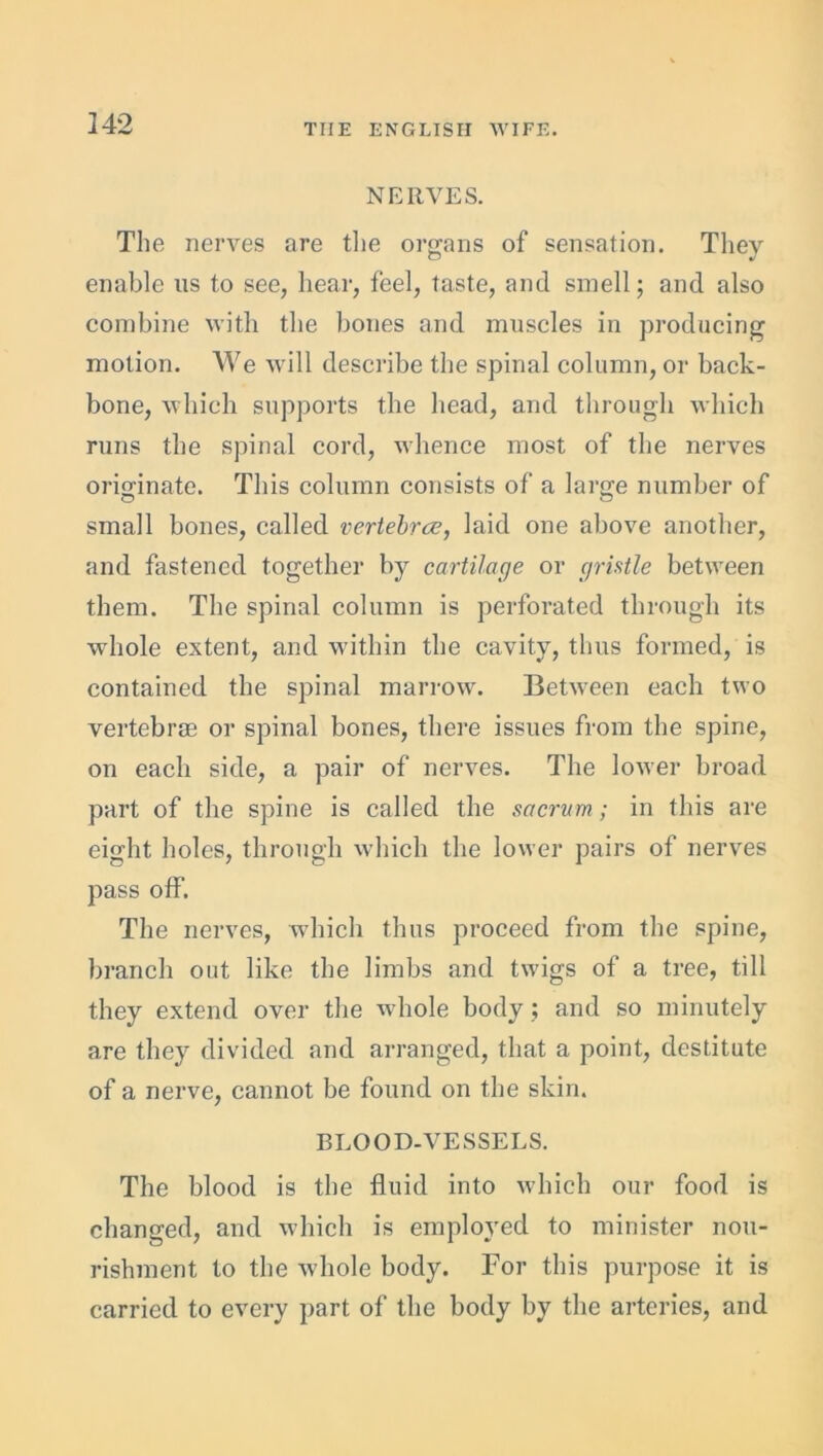 NERVES. The nerves are the organs of sensation. They enable us to see, hear, feel, taste, and smell; and also combine with the bones and muscles in producing motion. We will describe the spinal column, or back- bone, which supports the head, and through which runs the spinal cord, whence most of the nerves originate. This column consists of a large number of small bones, called vertebree, laid one above another, and fastened together by cartilage or gristle between them. The spinal column is perforated through its whole extent, and within the cavity, thus formed, is contained the spinal marrow. Between each two vertebrae or spinal bones, there issues from the spine, on each side, a pair of nerves. The lower broad part of the spine is called the sacrum ; in this are eight holes, through which the lower pairs of nerves pass off. The nerves, which thus proceed from the spine, branch out like the limbs and twigs of a tree, till they extend over the whole body ; and so minutely are they divided and arranged, that a point, destitute of a nerve, cannot be found on the skin. BLOOD-VESSELS. The blood is the fluid into which our food is changed, and which is employed to minister nou- rishment to the whole body. For this purpose it is carried to every part of the body by the arteries, and