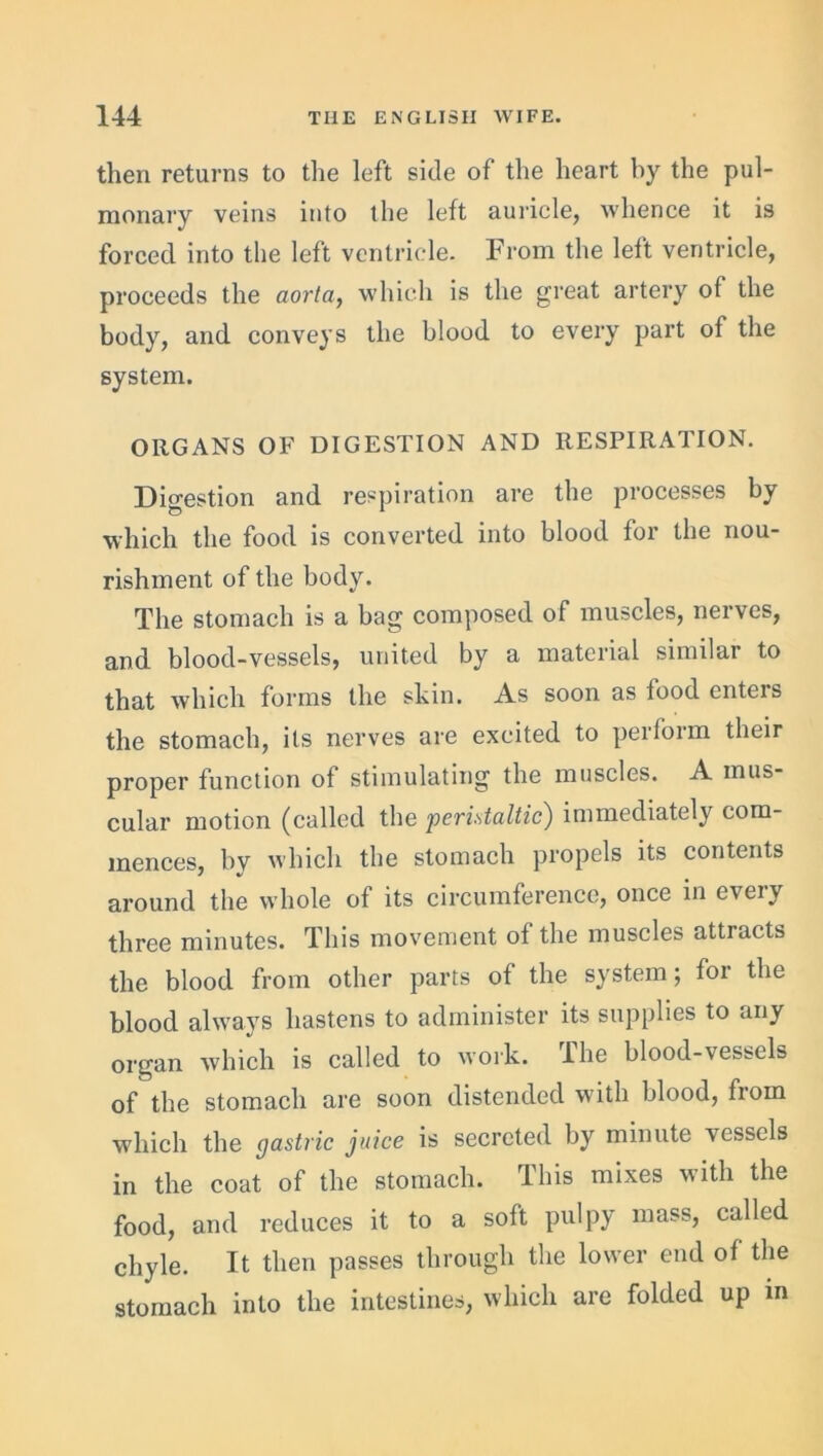 then returns to the left side of the heart by the pul- monary veins into the left auricle, whence it is forced into the left ventricle. From the left ventricle, proceeds the aorta, which is the great artery of the body, and conveys the blood to every part of the system. ORGANS OF DIGESTION AND RESPIRATION. Digestion and respiration are the processes by which the food is converted into blood for the nou- rishment of the body. The stomach is a bag composed of muscles, nerves, and blood-vessels, united by a material similar to that which forms the skin. As soon as food enters the stomach, its nerves are excited to perform their proper function of stimulating the muscles. A mus- cular motion (called the peristaltic) immediately com- mences, by which the stomach propels its contents around the whole of its circumference, once in every three minutes. This movement of the muscles attracts the blood from other parts of the system; for the blood always hastens to administer its supplies to any organ which is called to work. I he blood-vessels of the stomach are soon distended with blood, fiom which the gastric juice is secreted by minute vessels in the coat of the stomach. This mixes with the food, and reduces it to a soft pulpy mass, called chyle. It then passes through the lower end of the stomach into the intestines, which are folded up in