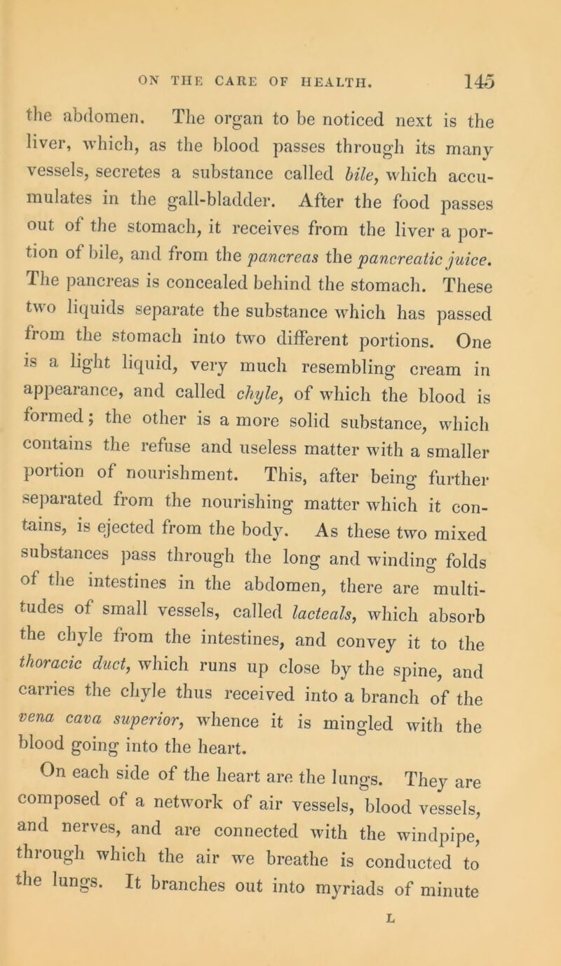 the abdomen. The organ to be noticed next is the liver, which, as the blood passes through its many vessels, secretes a substance called bile, which accu- mulates in the gall-bladder. After the food passes out of the stomach, it receives from the liver a por- tion ot bile, and from the pancreas the pancreatic juice. Ihe pancreas is concealed behind the stomach. These two liquids separate the substance which has passed from the stomach into two different portions. One is a light liquid, very much resembling cream in appearance, and called chyle, of which the blood is formed; the other is a more solid substance, which contains the refuse and useless matter with a smaller portion of nourishment. This, after being further separated from the nourishing matter which it con- tains, is ejected from the body. As these two mixed substances pass through the long and winding folds of the intestines in the abdomen, there are multi- tudes of small vessels, called lacteals, which absorb the chyle from the intestines, and convey it to the thoracic duct, which runs up close by the spine, and carries the chyle thus received into a branch of the vena cava superior, whence it is mingled with the blood going into the heart. On each side of the heart are the lungs. They are composed of a network of air vessels, blood vessels, and nerves, and are connected with the windpipe, through which the air we breathe is conducted to the lungs. It branches out into myriads of minute L