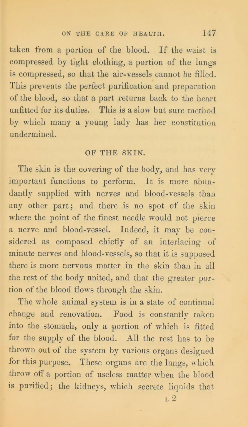 taken from a portion of the blood. If the waist is compressed by tight clothing, a portion of the lungs is compressed, so that the air-vessels cannot be filled. This prevents the perfect purification and preparation of the blood, so that a part returns back to the heart unfitted for its duties. This is a slow but sure method by which many a young lady has her constitution undermined. OF THE SKIN. The skin is the covering of the body, and has very important functions to perform. It is more abun- dantly supplied with nerves and blood-vessels than any other part; and there is no spot of the skin where the point of the finest needle would not pierce a nerve and blood-vessel. Indeed, it may be con- sidered as composed chiefly of an interlacing of minute nerves and blood-vessels, so that it is supposed there is more nervous matter in the skin than in all the rest of the body united, and that the greater por- tion of the blood flows through the skin. The wrhole animal system is in a state of continual change and renovation. Food is constantly taken into the stomach, only a portion of which is fitted for the supply of the blood. All the rest has to be thrown out of the system by various organs designed for this purpose. These organs are the lungs, which throw off a portion of useless matter when the blood is purified; the kidneys, which secrete liquids that
