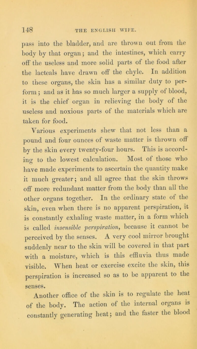 pass into the bladder, and are thrown out from the body by that organ; and the intestines, which carry off the useless and more solid parts of the food after the lacteals have drawn off the chyle. In addition to these organs, the skin has a similar duty to per- form ; and as it has so much larger a supply of blood, it is the chief organ in relieving the body of the useless and noxious parts of the materials which are taken for food. Various experiments shew that not less than a pound and four ounces of waste matter is thrown off by the skin every twenty-four hours. This is accord- ing to the lowest calculation. Most of those who © have made experiments to ascertain the quantity make it much greater $ and all agree that the skin throws off more redundant matter from the body than all the other organs together. In the ordinary state of the skin, even when there is no apparent perspiration, it is constantly exhaling waste matter, in a form which is called insensible 'perspiration, because it cannot be perceived by the senses. A very cool mirror brought suddenly near to the skin will be covered in that part with a moisture, which is this effluvia thus made visible. When heat or exercise excite the skin, this perspiration is increased so as to be apparent to the senses. Another office of the skin is to regulate the heat of the body. The action of the internal organs is constantly generating heat; and the faster the blood