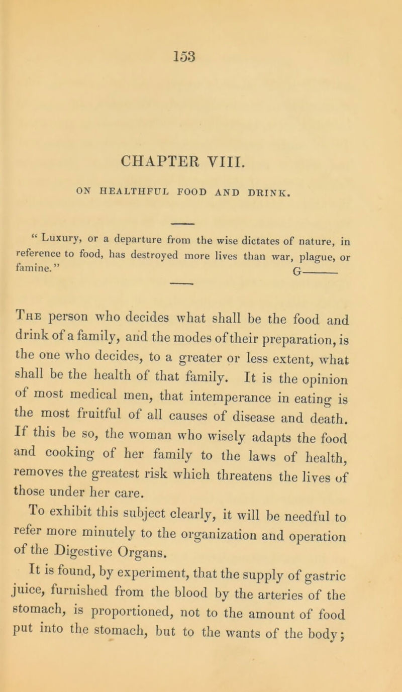 CHAPTER VIII. ON HEALTHFUL FOOD AND DRINK. “ Luxury, or a departure from the wise dictates of nature, in reference to food, has destroyed more lives than war, plague, or famine.” ri The person who decides what shall be the food and drink ot a family, arid the modes of their preparation, is the one who decides, to a greater or less extent, what shall be the health of that family. It is the opinion of most medical men, that intemperance in eating is the most fruitful of all causes of disease and death. If this be so, the woman who wisely adapts the food and cooking of her family to the laws of health, removes the greatest risk which threatens the lives of those under her care. To exhibit this subject clearly, it will be needful to refer more minutely to the organization and operation of the Digestive Organs. It is found, by experiment, that the supply of gastric juice, furnished from the blood by the arteries of the stomach, is proportioned, not to the amount of food put into the stomach, but to the wants of the body;
