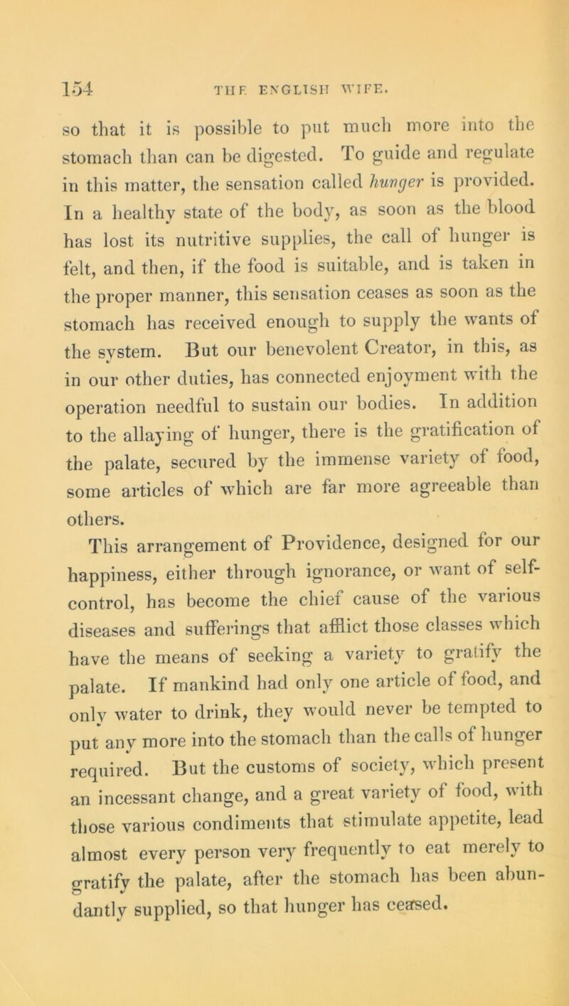 so that it is possible to put much more into the stomach than can be digested. To guide and regulate in this matter, the sensation called hunger is provided. In a healthy state of the body, as soon as the blood has lost its nutritive supplies, the call of hunger is felt, and then, if the food is suitable, and is taken in the proper manner, this sensation ceases as soon as the stomach has received enough to supply the wants ot the system. But our benevolent Creator, in this, as in our other duties, has connected enjoyment with the operation needful to sustain our bodies. In addition to the allaying of hunger, there is the gratification of the palate, secured by the immense variety ot food, some articles of which are far more agreeable than others. This arrangement of Providence, designed for our happiness, either through ignorance, or want of self- control, has become the chief cause of the various diseases and sufferings that afflict those classes w Inch have the means of seeking a variety to gratify the palate. If mankind had only one article of food, and onlv water to drink, they would never be tempted to put anv more into the stomach than the calls of hunger required. But the customs of society, which present an incessant change, and a great variety of food, with those various condiments that stimulate appetite, lead almost every person very frequently to eat merely to gratify the palate, after the stomach has been abun- dantly supplied, so that hunger has ceased.