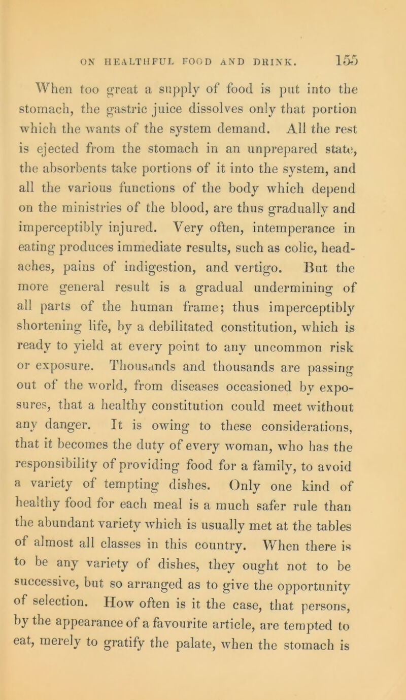 When too parent a supply of food is put into the stomach, the gastric juice dissolves only that portion which the wants of the system demand. All the rest is ejected from the stomach in an unprepared state, the absorbents take portions of it into the system, and all the various functions of the body which depend on the ministries of the blood, are thus gradually and imperceptibly injured. Very often, intemperance in eating produces immediate results, such as colic, head- aches, pains of indigestion, and vertigo. But the more general result is a gradual undermining of all parts of the human frame; thus imperceptibly shortening life, by a debilitated constitution, which is ready to yield at every point to any uncommon risk or exposure. Thousands and thousands are passing out of the world, from diseases occasioned bv expo- sures, that a healthy constitution could meet without any danger. It is owing to these considerations, that it becomes the duty of every woman, who has the responsibility of providing food for a family, to avoid a variety of tempting dishes. Only one kind of healthy food tor each meal is a much safer rule than the abundant variety which is usually met at the tables of almost all classes in this country. When there is to be any variety of dishes, they ought not to be successive, but so arranged as to give the opportunity of selection. IIow often is it the case, that persons, by the appearance of a favourite article, are tempted to eat, merely to gratify the palate, when the stomach is