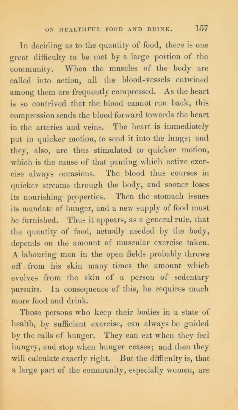 In deciding as to the quantity of food, there is one great difficulty to be met by a large portion of the community. When the muscles of the body are called into action, all the blood-vessels entwined among them are frequently compressed. As the heart is so contrived that the blood cannot run back, this compression sends the blood forward towards the heart in the arteries and veins. The heart is immediately put in quicker motion, to send it into the lungs; and they, also, are thus stimulated to quicker motion, which is the cause of that panting which active exer- cise always occasions. The blood thus courses in quicker streams through the body, and sooner loses its nourishing properties. Then the stomach issues its mandate of hunger, and a new supply of food must be furnished. Thus it appears, as a general rule, that the quantity of food, actually needed by the body, depends on the amount of muscular exercise taken. A labouring man in the open fields probably throws off from his skin many times the amount which evolves from the skin of a person of sedentary pursuits. In consequence of this, he requires much more food and drink. Those persons who keep their bodies in a state of health, by sufficient exercise, can ahvays be guided by the calls of hunger. They can eat when they feel hungry, and stop when hunger ceases; and then they will calculate exactly right. But the difficulty is, that a large part of the community, especially women, are