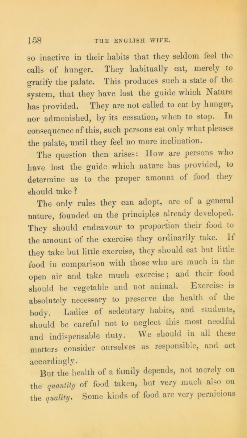 so inactive in their habits that they seldom feel the calls of hunger. They habitually eat, merely to gratify the palate. This produces such a state of the system, that they have lost the guide which Nature has provided. They are not called to eat by hunger, nor admonished, by its cessation, when to stop. In consequence of this, such persons eat only what pleases the palate, until they feel no more inclination. The question then arises: How are persons who have lost the guide which nature has provided, to determine as to the proper amount of food they should take ? The only rules they can adopt, are of a general nature, founded on the principles already developed. They should endeavour to proportion their food to the amount of the exercise they ordinarily take. If they take but little exercise, they should eat but little food in comparison with those who are much in the open air and take much exercise; and their food should be vegetable and not animal. Exercise is absolutely necessary to preserve the health of the body. Ladies of sedentary habits, and students, should be careful not to neglect this most needful and indispensable duty. We should in all these matters consider ourselves as responsible, and act accordingly. But the health of a family depends, not merely on the quantity of food taken, but very much also on the quality. Some kinds of food are very pernicious