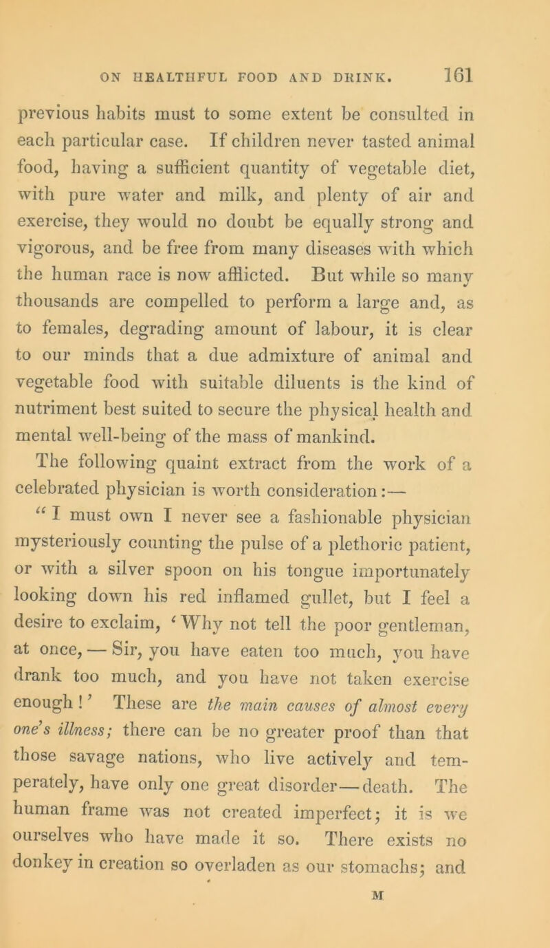 previous habits must to some extent be consulted in each particular case. If children never tasted animal food, having a sufficient quantity of vegetable diet, with pure water and milk, and plenty of air and exercise, they -would no doubt be equally strong and vigorous, and be free from many diseases with which the human race is no-w afflicted. But while so many thousands are compelled to perform a large and, as to females, degrading amount of labour, it is clear to our minds that a due admixture of animal and vegetable food with suitable diluents is the kind of nutriment best suited to secure the physical health and mental well-beino; of the mass of mankind. The following quaint extract from the work of a celebrated physician is worth consideration :— “ I must own I never see a fashionable physician mysteriously counting the pulse of a plethoric patient, or with a silver spoon on his tongue importunately looking down his red inflamed gullet, but I feel a desire to exclaim, 1 Why not tell the poor gentleman, at once, — Sir, you have eaten too much, you have drank too much, and you have not taken exercise enough ! ’ These are the main causes of almost every one s illness; there can be no greater proof than that those savage nations, who live activeljr and tem- perately, have only one great disorder—death. The human frame was not created imperfect* it is we ourselves who have made it so. There exists no donkey in creation so overladen as our stomachs; and M