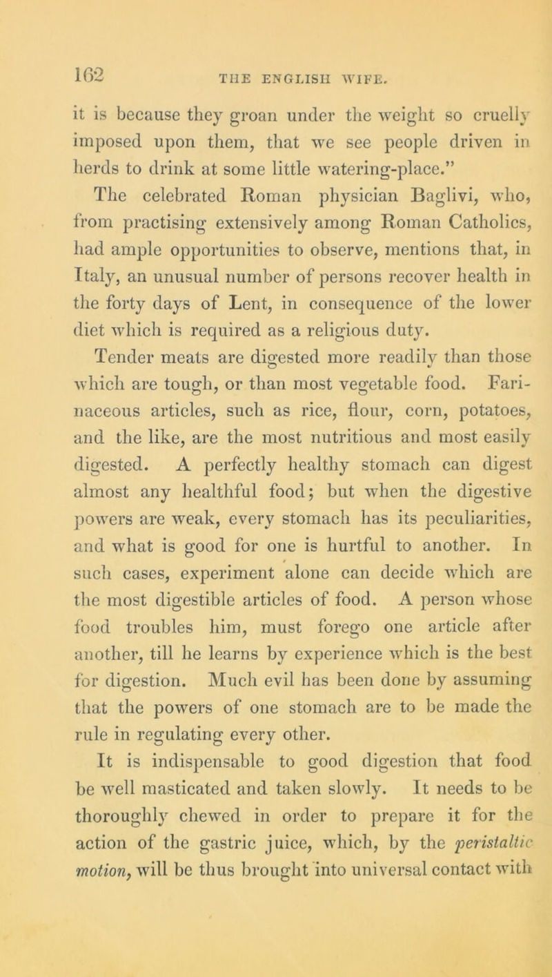 it is because they groan under the weight so cruelly imposed upon them, that we see people driven in herds to drink at some little watering-place.” The celebrated Roman physician Baglivi, who, from practising extensively among Roman Catholics, had ample opportunities to observe, mentions that, in Italy, an unusual number of persons recover health in the forty days of Lent, in consequence of the lower diet which is required as a religious duty. Tender meats are digested more readily than those which are tough, or than most vegetable food. Fari- naceous articles, such as rice, flour, corn, potatoes, and the like, are the most nutritious and most easily digested. A perfectly healthy stomach can digest almost any healthful food; but when the digestive powers are weak, every stomach has its peculiarities, and what is good for one is hurtful to another. In such cases, experiment alone can decide which are the most digestible articles of food. A person whose food troubles him, must foi*ego one article after another, till he learns by experience which is the best for digestion. Much evil has been done by assuming that the powers of one stomach are to be made the rule in regulating every other. It is indispensable to good digestion that food be well masticated and taken slowly. It needs to be thoroughly chewed in order to prepare it for the action of the gastric juice, which, by the ‘peristaltic motion, will be thus brought into universal contact with