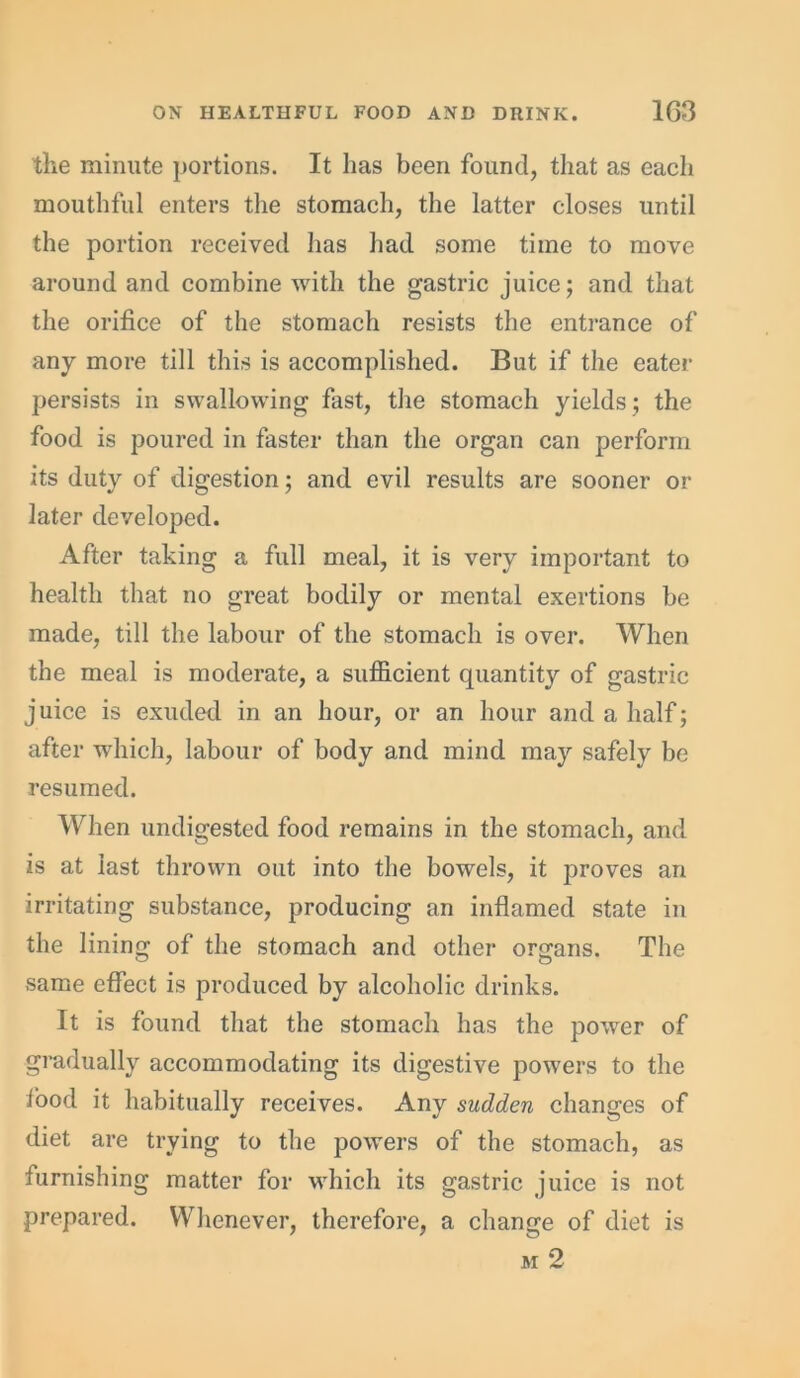 the minute portions. It has been found, that as each mouthful enters the stomach, the latter closes until the portion received has had some time to move around and combine with the gastric juice; and that the orifice of the stomach resists the entrance of any more till this is accomplished. But if the eater persists in swallowing fast, the stomach yields; the food is poured in faster than the organ can perform its duty of digestion; and evil results are sooner or later developed. After taking a full meal, it is very important to health that no great bodily or mental exertions be made, till the labour of the stomach is over. When the meal is moderate, a sufficient quantity of gastric juice is exuded in an hour, or an hour and a half; after which, labour of body and mind may safely be resumed. When undigested food remains in the stomach, and is at last thrown out into the bowels, it proves an irritating substance, producing an inflamed state in the lining of the stomach and other organs. The same effect is produced by alcoholic drinks. It is found that the stomach has the power of gradually accommodating its digestive powers to the iood it habitually receives. Any sudden changes of diet are trying to the powers of the stomach, as furnishing matter for which its gastric juice is not prepared. Whenever, therefore, a change of diet is m 2