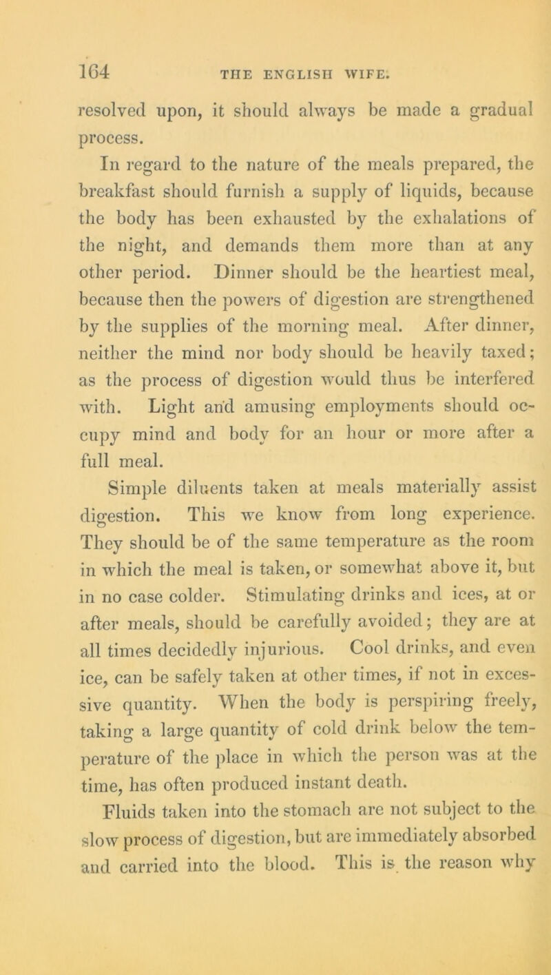 resolved upon, it should always be made a gradual process. In regard to the nature of the meals prepared, the breakfast should furnish a supply of liquids, because the body has been exhausted by the exhalations of the night, and demands them more than at any other period. Dinner should be the heartiest meal, because then the powers of digestion are strengthened by the supplies of the morning meal. After dinner, neither the mind nor body should be heavily taxed; as the process of digestion would thus be interfered with. Light and amusing employments should oc- cupy mind and body for an hour or more after a full meal. Simple diluents taken at meals materially assist digestion. This we know from long experience. They should be of the same temperature as the room in which the meal is taken, or somewhat above it, but in no case colder. Stimulating drinks and ices, at or after meals, should be carefully avoided; they are at all times decidedly injurious. Cool drinks, and even ice, can be safely taken at other times, if not in exces- sive quantity. When the body is perspiring freely, taking a large quantity of cold drink below the tem- perature of the place in which the person was at the time, has often produced instant death. Fluids taken into the stomach are not subject to the slow process of digestion, but are immediately absorbed and carried into the blood. This is the reason why