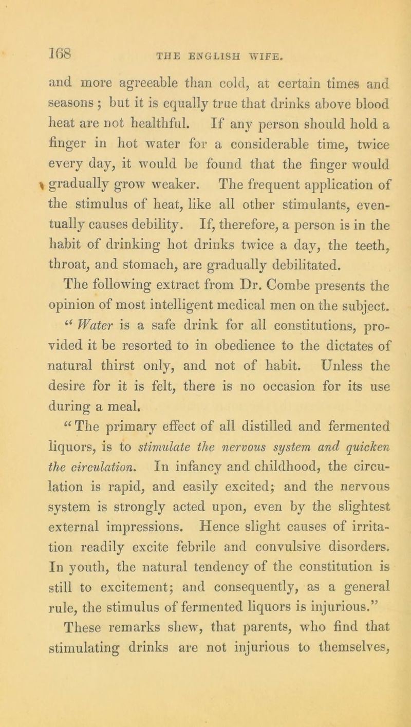 and more agreeable than cold, at certain times and seasons ; but it is equally true that drinks above blood heat are not healthful. If any person should hold a finger in hot water for a considerable time, twice every day, it would be found that the finger would \ gradually grow' weaker. The frequent application of the stimulus of heat, like all other stimulants, even- tually causes debility. If, therefore, a person is in the habit of drinking hot drinks twice a day, the teeth, throat, and stomach, are gradually debilitated. The following extract from Dr. Combe presents the opinion of most intelligent medical men on the subject. “ Water is a safe drink for all constitutions, pro- vided it be resorted to in obedience to the dictates of natural thirst only, and not of habit. Unless the desire for it is felt, there is no occasion for its use during a meal. “ The primary effect of all distilled and fermented liquors, is to stimulate the nervous system and quicken the circulation. In infancy and childhood, the circu- lation is rapid, and easily excited; and the nervous system is strongly acted upon, even by the slightest external impressions. Hence slight causes of irrita- tion readily excite febrile and convulsive disorders. In youth, the natural tendency of the constitution is still to excitement; and consequently, as a general rule, the stimulus of fermented liquors is injurious.” These remarks shew, that parents, who find that stimulating drinks are not injurious to themselves,