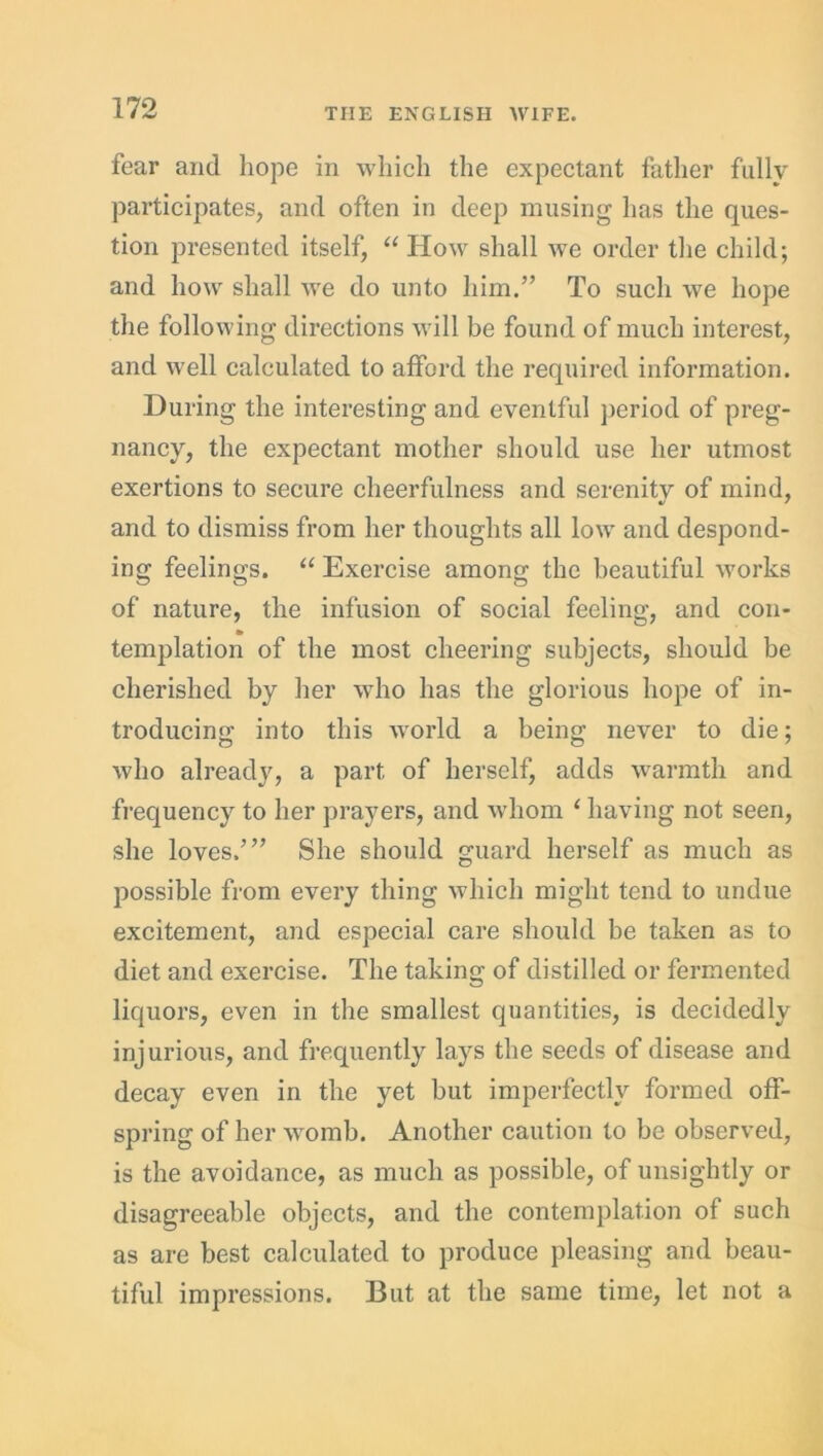 fear and hope in which the expectant father fully participates, and often in deep musing has the ques- tion presented itself, “ How shall we order the child; and how shall we do unto him.” To such we hope the following directions will be found of much interest, and well calculated to afford the required information. During the interesting and eventful period of preg- nancy, the expectant mother should use her utmost exertions to secure cheerfulness and serenity of mind, and to dismiss from her thoughts all low and despond- ing feelings. “ Exercise among the beautiful works of nature, the infusion of social feeling, and con- templation of the most cheering subjects, should be cherished by her who has the glorious hope of in- troducing into this world a being never to die; who already, a part of herself, adds warmth and frequency to her prayers, and whom 1 having not seen, she loves.’” She should guard herself as much as possible from every thing which might tend to undue excitement, and especial care should be taken as to diet and exercise. The taking of distilled or fermented liquors, even in the smallest quantities, is decidedly injurious, and frequently lays the seeds of disease and decay even in the yet but imperfectly formed off- spring of her womb. Another caution to be observed, is the avoidance, as much as possible, of unsightly or disagreeable objects, and the contemplation of such as are best calculated to produce pleasing and beau- tiful impressions. But at the same time, let not a