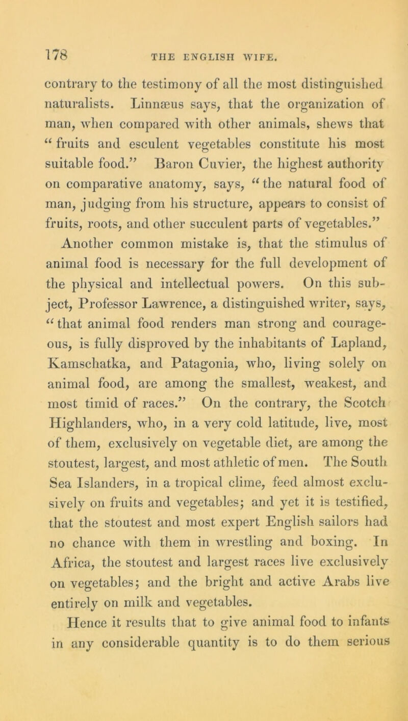 contrary to the testimony of all the most distinguished naturalists. Linnaeus says, that the organization of man, when compared with other animals, shews that “ fruits and esculent vegetables constitute his most suitable food.” Baron Cuvier, the highest authority on comparative anatomy, says, “ the natural food of man, judging from his structure, appears to consist of fruits, roots, and other succulent parts of vegetables.” Another common mistake is, that the stimulus of animal food is necessary for the full development of the physical and intellectual powers. On this sub- ject, Professor Lawrence, a distinguished writer, says, “ that animal food renders man strong and courage- ous, is fully disproved by the inhabitants of Lapland, Kamschatka, and Patagonia, who, living solely on animal food, are among the smallest, weakest, and most timid of races.” On the contrary, the Scotch Highlanders, who, in a very cold latitude, live, most of them, exclusively on vegetable diet, are among the stoutest, largest, and most athletic of men. The South Sea Islanders, in a tropical clime, feed almost exclu- sively on fruits and vegetables; and yet it is testified, that the stoutest and most expert English sailors had no chance with them in wrestling and boxing. In Africa, the stoutest and largest races live exclusively on vegetables; and the bright and active Arabs live entirely on milk and vegetables. Hence it results that to give animal food to infants in any considerable quantity is to do them serious