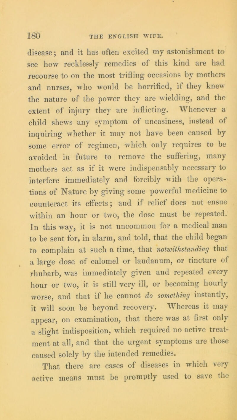 disease; and it has often excited my astonishment to see how recklessly remedies of this kind are had recourse to on the most trifling occasions by mothers and nurses, who would be horrified, if they knew the nature of the power they are wielding, and the extent of injury they are inflicting. Whenever a child shews any symptom of uneasiness, instead of inquiring whether it may not have been caused by some error of regimen, which only requires to be avoided in future to remove the suffering, many mothers act as if it were indispensably necessary to interfere immediately and forcibly vith the opera- tions of Nature by giving some powerful medicine to counteract its effects; and if relief does not ensue within an hour or two, the dose must be repeated. In this way, it is not uncommon for a medical man to be sent for, in alarm, and told, that the child began to complain at such a time, that notwithstanding that a large dose of calomel or laudanum, or tincture of rhubarb, was immediately given and repeated every hour or two, it is still very ill, or becoming hourly worse, and that if he cannot do something instantly, it will soon be beyond recovery. Whereas it may appear, on examination, that there was at first onl}r a slight indisposition, which required no active treat- ment at all, and that the urgent symptoms are those caused solely by the intended remedies. That there are cases of diseases in which very active means must be promptly used to save the