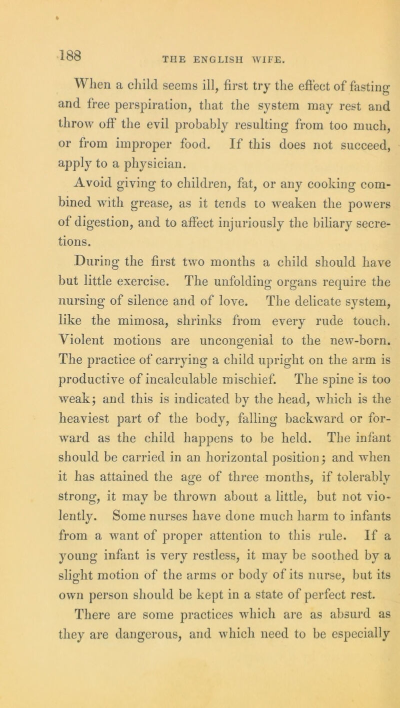 THE ENGLISH WIFE. When a child seems ill, first try the effect of fasting and free perspiration, that the system may rest and throw off the evil probably resulting from too much, or from improper food. If this does not succeed, apply to a physician. Avoid giving to children, fat, or any cooking com- bined with grease, as it tends to weaken the powers of digestion, and to affect injuriously the biliary secre- tions. During the first two months a child should have but little exercise. The unfolding organs require the nursing of silence and of love. The delicate system, like the mimosa, shrinks from every rude touch. Violent motions are uncongenial to the new-born. O The practice of carrying a child upright on the arm is productive of incalculable mischief. The spine is too weak; and this is indicated by the head, which is the heaviest part of the body, falling backward or for- ward as the child happens to be held. The infant should be carried in an horizontal position; and when it has attained the age of three months, if tolerably strong, it may be thrown about a little, but not vio- lently. Some nurses have done much harm to infants from a want of proper attention to this rule. If a young infant is very restless, it may be soothed by a slight motion of the arms or body of its nurse, but its own person should be kept in a state of perfect rest. There are some practices which are as absurd as they are dangerous, and which need to be especially