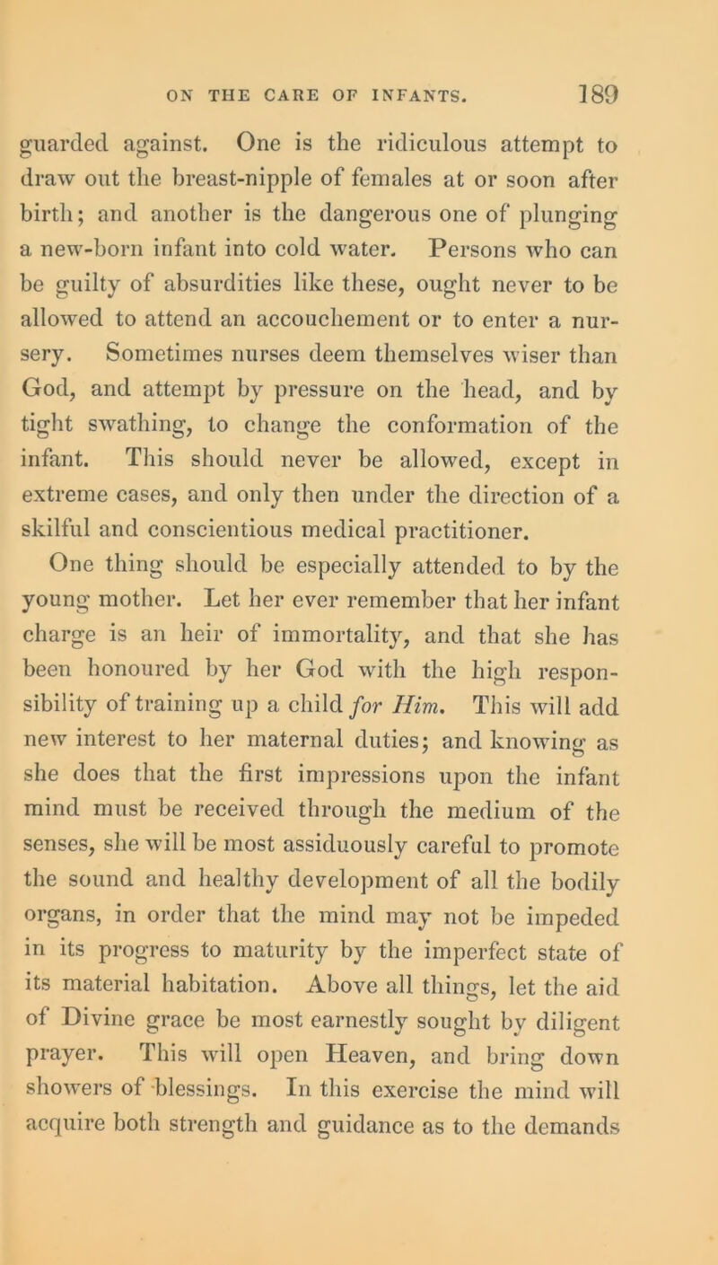 guarded against. One is the ridiculous attempt to draw out the breast-nipple of females at or soon after birth; and another is the dangerous one of plunging a new-born infant into cold water. Persons who can be guilty of absurdities like these, ought never to be allowed to attend an accouchement or to enter a nur- sery. Sometimes nurses deem themselves wiser than God, and attempt by pressure on the head, and by tight swathing, to change the conformation of the infant. This should never be allowed, except in extreme cases, and only then under the direction of a skilful and conscientious medical practitioner. One thing should be especially attended to by the young mother. Let her ever remember that her infant charge is an heir of immortality, and that she has been honoured by her God with the high respon- sibility of training up a child for Him. This will add new interest to her maternal duties; and knowing as she does that the first impressions upon the infant mind must be received through the medium of the senses, she will be most assiduously careful to promote the sound and healthy development of all the bodily organs, in order that the mind may not be impeded in its progress to maturity by the imperfect state of its material habitation. Above all thing’s, let the aid of Divine grace be most earnestly sought by diligent prayer. This will open Heaven, and bring down showers of blessings. In this exercise the mind will acquire both strength and guidance as to the demands