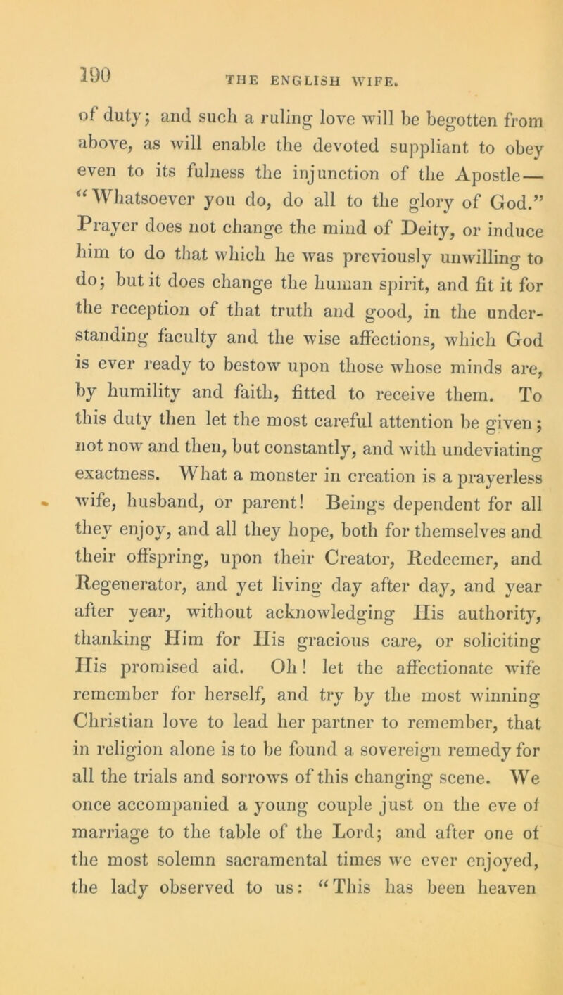 ot duty; and such a ruling love will be begotten from above, as will enable the devoted suppliant to obey even to its fulness the injunction of the Apostle — “ Whatsoever you do, do all to the glory of God.” Prayer does not change the mind of Deity, or induce him to do that which he Avas previously unwilling to do; but it does change the human spirit, and fit it for the reception of that truth and good, in the under- standing faculty and the wise affections, which God is ever ready to bestoAv upon those whose minds are, by humility and faith, fitted to receive them. To this duty then let the most careful attention be given; not noAv and then, but constantly, and Avith undeviating exactness. What a monster in creation is a prayerless Avife, husband, or parent! Beings dependent for all they enjoy, and all they hope, both for themselves and their offspring, upon their Creator, Redeemer, and Regenerator, and yet living day after day, and year after year, without acknoAvledging His authority, thanking Him for His gracious care, or soliciting His promised aid. Oh! let the affectionate Avife remember for herselfj and try by the most winning Christian loAre to lead her partner to remember, that in religion alone is to be found a sovereign remedy for all the trials and soitoaa^s of this changing scene. We once accompanied a young couple just on the eve ot marriage to the table of the Lord; and after one ot the most solemn sacramental times avc ever enjoyed, the lady observed to us: “ This has been heaven
