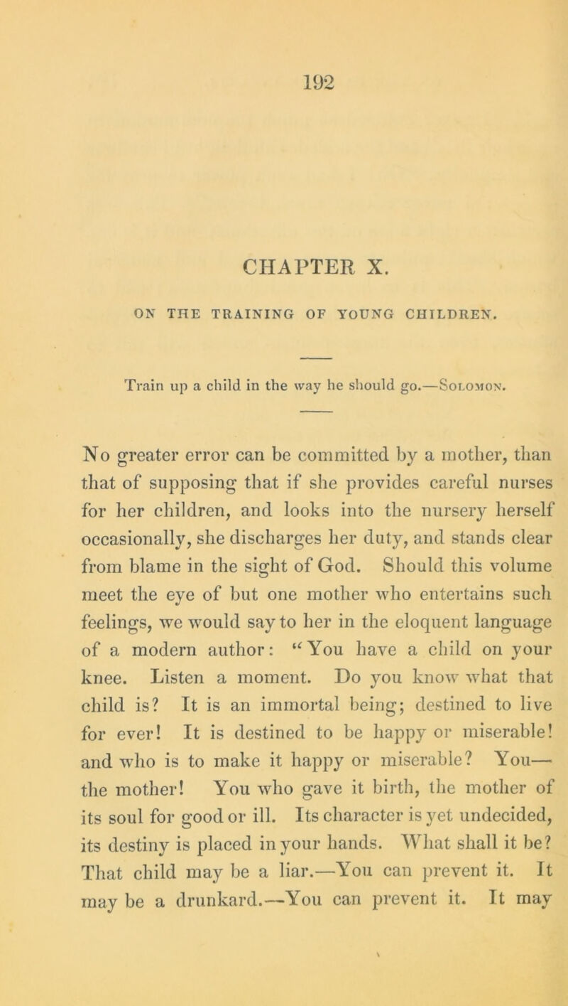 CHAPTER X. ON THE TRAINING OF YOUNG CHILDREN. Train up a child in the way he should go.—Solomon. No greater error can be committed by a mother, than that of supposing that if she provides careful nurses for her children, and looks into the nursery herself occasionally, she discharges her duty, and stands clear from blame in the sight of God. Should this volume meet the eye of but one mother who entertains such feelings, we would say to her in the eloquent language of a modern author: “You have a child on your knee. Listen a moment. Do you know what that child is? It is an immortal being; destined to live for ever! It is destined to be happy or miserable! and who is to make it happy or miserable? You— the mother! You who gave it birth, the mother of its soul for good or ill. Its character is yet undecided, its destiny is placed in your hands. What shall it be? That child may be a liar.—You can prevent it. It may be a drunkard.—You can prevent it. It may