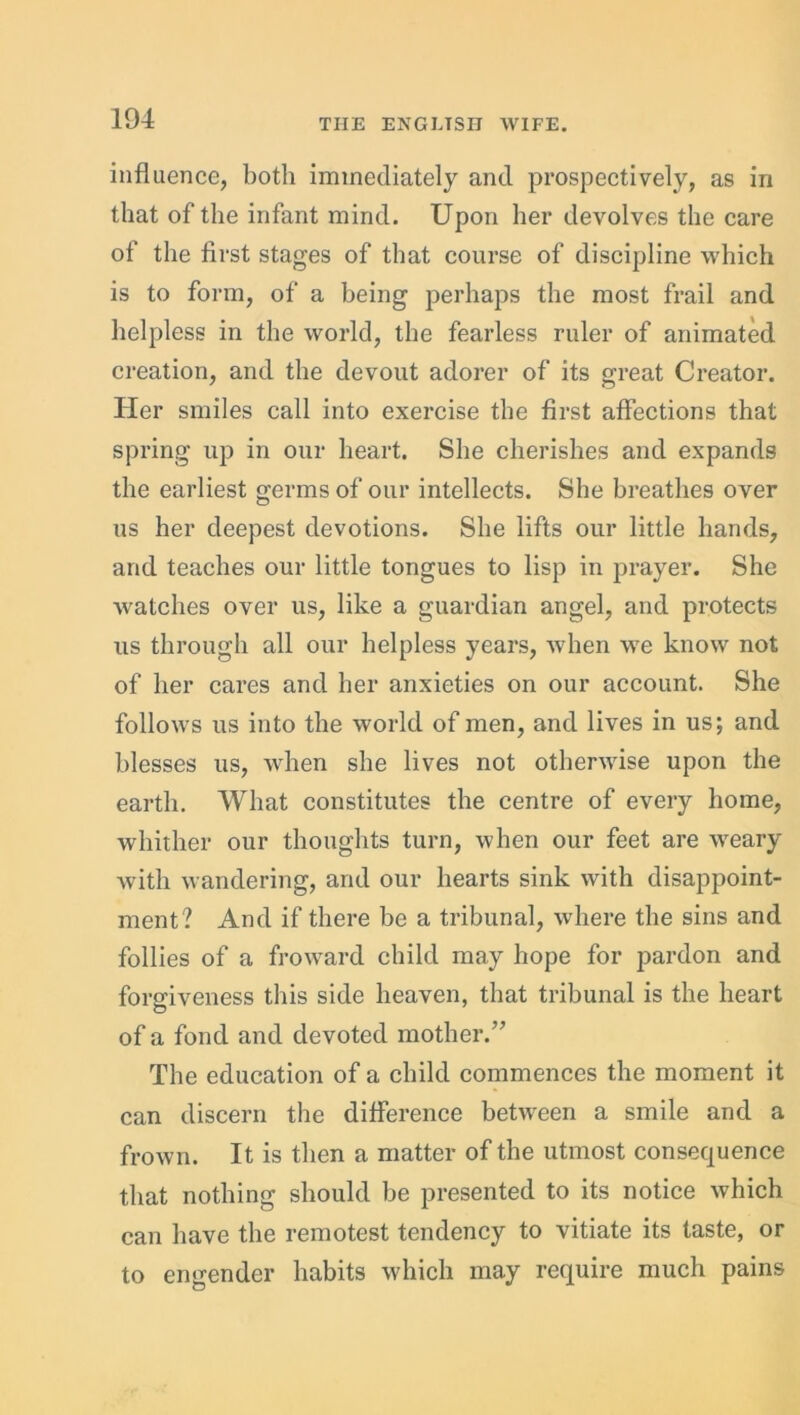 influence, both immediately and prospectively, as in that of the infant mind. Upon her devolves the care of the first stages of that course of discipline which is to form, of a being perhaps the most frail and helpless in the world, the fearless ruler of animated creation, and the devout adorer of its great Creator. Her smiles call into exercise the first affections that spring up in our heart. She cherishes and expands the earliest germs of our intellects. She breathes over us her deepest devotions. She lifts our little hands, and teaches our little tongues to lisp in prayer. She watches over us, like a guardian angel, and protects us through all our helpless years, when we know not of her cares and her anxieties on our account. She follows us into the world of men, and lives in us; and blesses us, when she lives not otherwise upon the earth. What constitutes the centre of every home, whither our thoughts turn, when our feet are weary with wandering, and our hearts sink with disappoint- ment? And if there be a tribunal, where the sins and follies of a froward child may hope for pardon and forgiveness this side heaven, that tribunal is the heart of a fond and devoted mother.” The education of a child commences the moment it can discern the difference between a smile and a frown. It is then a matter of the utmost consequence that nothing should be presented to its notice which can have the remotest tendency to vitiate its taste, or to engender habits which may require much pains