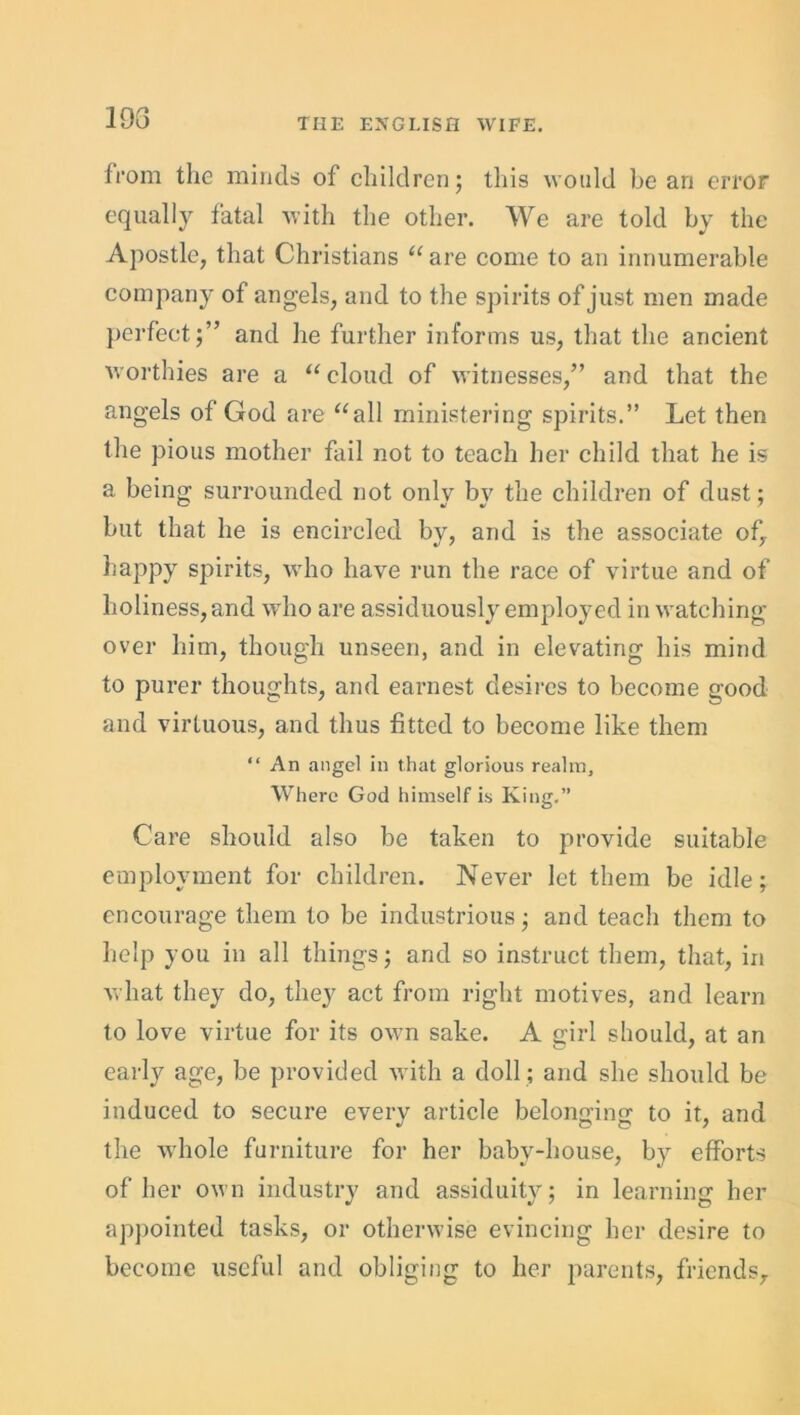 193 from the minds of children; this would be ari error equally fatal with the other. We are told by the Apostle, that Christians “are come to an innumerable company of angels, and to the spirits of just men made perfect;” and he further informs us, that the ancient worthies are a “ cloud of witnesses,” and that the angels of God are “all ministering spirits.” Let then the pious mother fail not to teach her child that he is a being surrounded not only by the children of dust; but that he is encircled by, and is the associate of, happy spirits, who have run the race of virtue and of holiness, and who are assiduously employed in watching over him, though unseen, and in elevating his mind to purer thoughts, and earnest desires to become good and virtuous, and thus fitted to become like them “ An angel in that glorious realm. Where God himself is King.” Care should also be taken to provide suitable employment for children. Never let them be idle; encourage them to be industrious; and teach them to help you in all things; and so instruct them, that, in what they do, they act from right motives, and learn to love virtue for its own sake. A girl should, at an early age, be provided with a doll ; and she should be induced to secure everv article belonging to it, and the whole furniture for her babv-house, by efforts of her own industry and assiduity; in learning her appointed tasks, or otherwise evincing her desire to become useful and obliging to her parents, friends.
