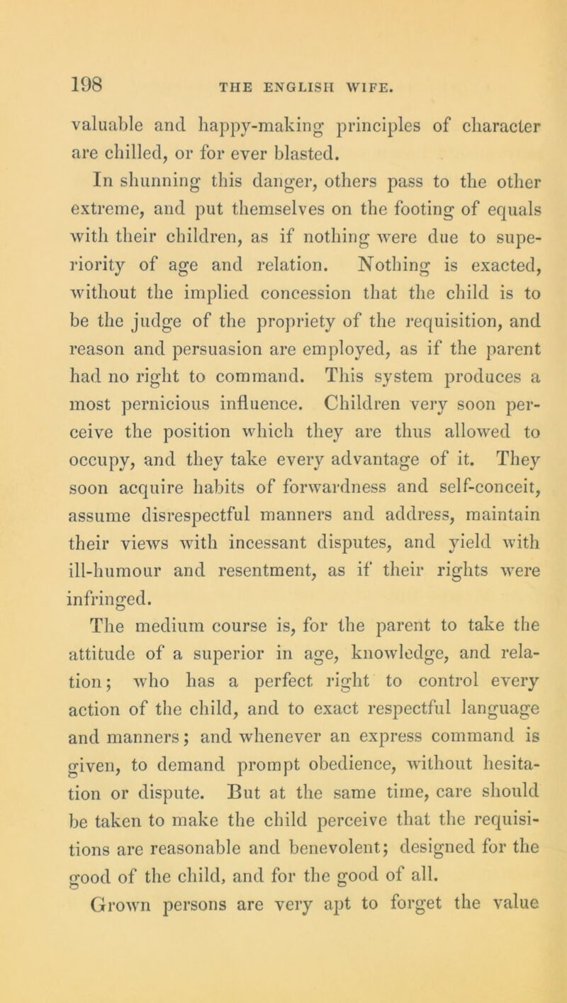 valuable and happy-making principles of character are chilled, or for ever blasted. In shunning this danger, others pass to the other extreme, and put themselves on the footing of equals with their children, as if nothing were due to supe- riority of age and relation. Nothing is exacted, without the implied concession that the child is to be the judge of the propriety of the requisition, and reason and persuasion are employed, as if the parent had no right to command. This system produces a most pernicious influence. Children very soon per- ceive the position which they are thus allowed to occupy, and they take every advantage of it. They soon acquire habits of forwardness and self-conceit, assume disrespectful manners and address, maintain their views with incessant disputes, and yield with ill-humour and resentment, as if their rights were infringed. The medium course is, for the parent to take the attitude of a superior in age, knowledge, and rela- tion ; who has a perfect right to control every action of the child, and to exact respectful language and manners; and whenever an express command is given, to demand prompt obedience, without hesita- tion or dispute. But at the same time, care should be taken to make the child perceive that the requisi- tions are reasonable and benevolent; designed for the o-ood of the child, and for the good of all. Grown persons are very apt to forget the value