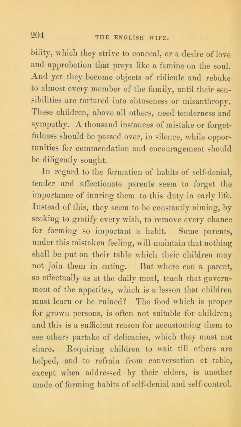 THE ENGLISH WIFE. bility, which they strive to conceal, or a desire of love and approbation that preys like a famine on the soul. And yet they become objects of ridicule and rebuke to almost every member of the family, until their sen- sibilities are tortured into obtuseness or misanthropy. These children, above all others, need tenderness and sympathy. A thousand instances of mistake or forget- tulness should be passed over, in silence, while oppor- tunities for commendation and encouragement should be diligently sought. In regard to the formation of habits of self-denial, tender and affectionate parents seem to forget the importance of inuring them to this duty in early life. Instead of this, they seem to be constantly aiming, by seeking to gratify every wish, to remove every chance for forming so important a habit. Some parents, under this mistaken feeling, will maintain that nothing shall he put on their table which their children may not join them in eating. But where can a parent, so effectually as at the daily meal, teach that govern- ment of the appetites, which is a lesson that children must learn or be ruined? The food which is proper for grown persons, is often not suitable for children; and this is a sufficient reason for accustoming them to see others partake of delicacies, which they must not share. Requiring children to wait till others are helped, and to refrain from conversation at table, except when addressed by their elders, is another mode of forming habits of self-denial and self-control.