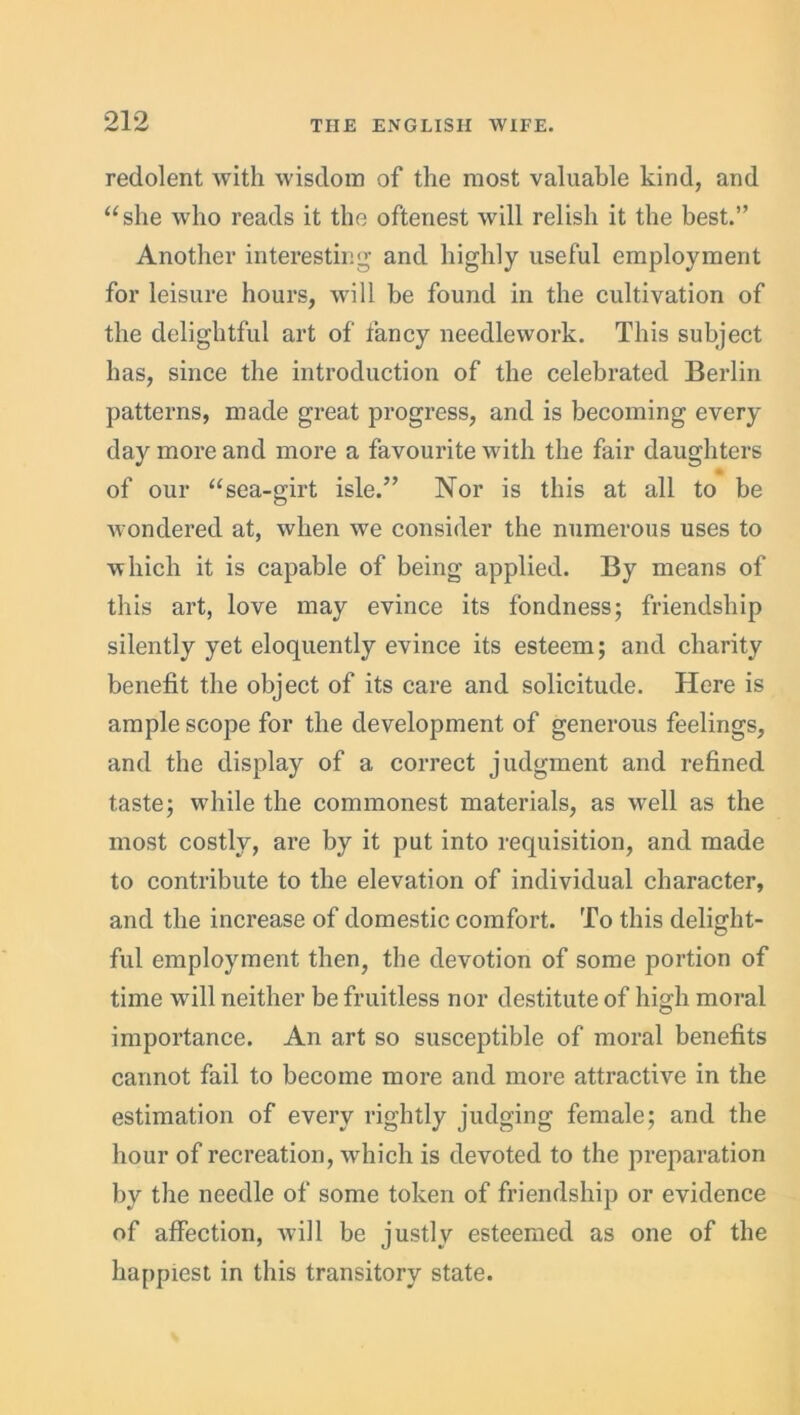 redolent Avith wisdom of the most valuable kind, and “she who reads it the oftenest will relish it the best.” Another interesting and highly useful employment for leisure hours, will be found in the cultivation of the delightful art of fancy needlework. This subject has, since the introduction of the celebrated Berlin patterns, made great progress, and is becoming every day more and more a favourite with the fair daughters » of our “sea-girt isle.” Nor is this at all to be Avondered at, Avhen Ave consider the numerous uses to which it is capable of being applied. By means of this art, love may evince its fondness; friendship silently yet eloquently evince its esteem; and charity benefit the object of its care and solicitude. Here is ample scope for the development of generous feelings, and the display of a correct judgment and refined taste; while the commonest materials, as Avell as the most costly, are by it put into requisition, and made to contribute to the elevation of individual character, and the increase of domestic comfort. To this delight- ful employment then, the devotion of some portion of time will neither be fruitless nor destitute of high moral importance. An art so susceptible of moral benefits cannot fail to become more and more attractive in the estimation of every rightly judging female; and the hour of recreation, which is devoted to the preparation by the needle of some token of friendship or evidence of affection, will be justly esteemed as one of the happiest in this transitory state.