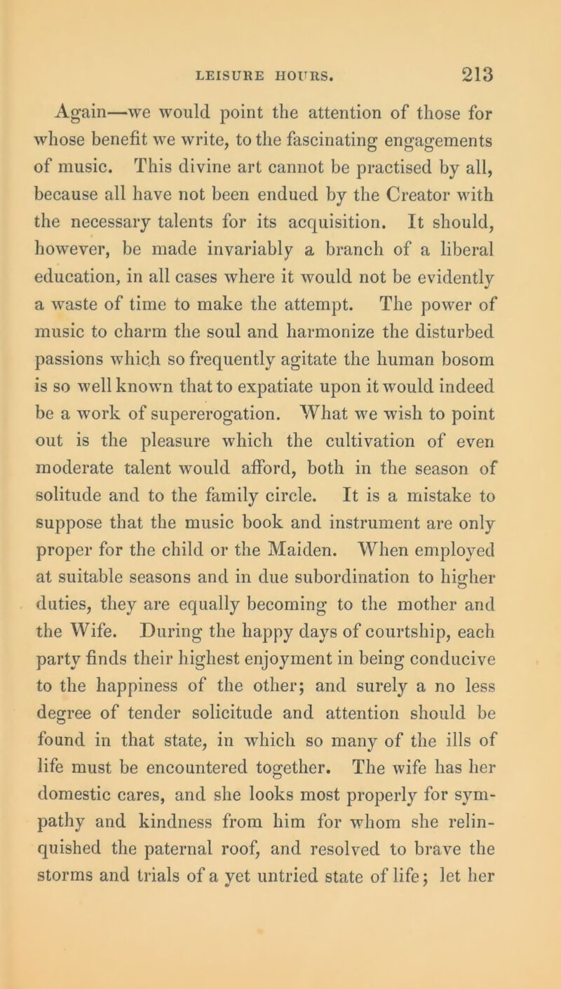 Again—we would point the attention of those for whose benefit we write, to the fascinating engagements of music. This divine art cannot be practised by all, because all have not been endued by the Creator with the necessary talents for its acquisition. It should, however, be made invariably a branch of a liberal education, in all cases where it would not be evidently a waste of time to make the attempt. The power of music to charm the soul and harmonize the disturbed passions which so frequently agitate the human bosom is so well known that to expatiate upon it would indeed be a work of supererogation. What we wish to point out is the pleasure which the cultivation of even moderate talent would afford, both in the season of solitude and to the family circle. It is a mistake to suppose that the music book and instrument are only proper for the child or the Maiden. When employed at suitable seasons and in due subordination to higher duties, they are equally becoming to the mother and the Wife. During the happy days of courtship, each party finds their highest enjoyment in being conducive to the happiness of the other; and surely a no less degree of tender solicitude and attention should be found in that state, in which so many of the ills of life must be encountered together. The wife has her domestic cares, and she looks most properly for sym- pathy and kindness from him for whom she relin- quished the paternal roof, and resolved to brave the storms and trials of a yet untried state of life; let her