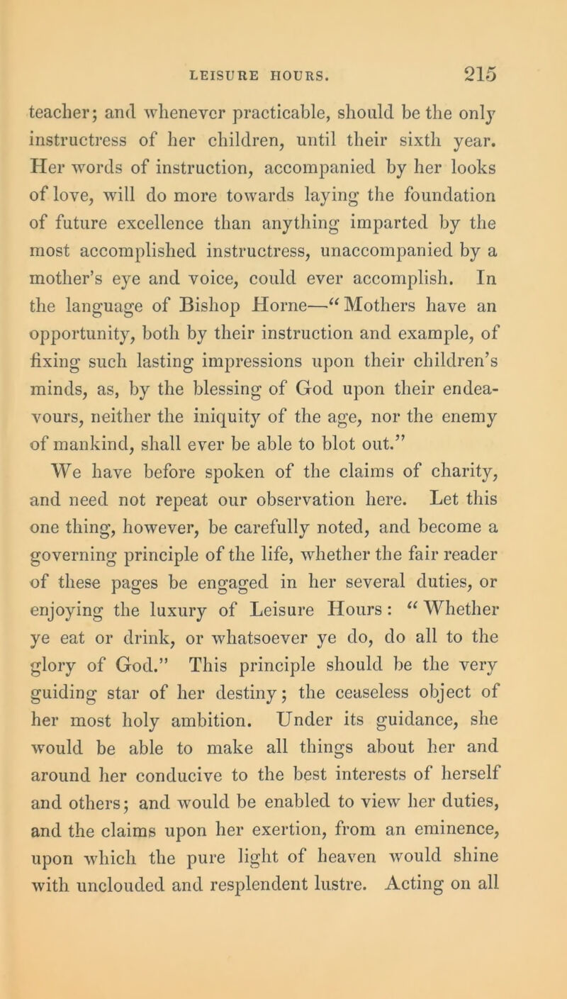 teacher; and whenever practicable, should be the only instructress of her children, until their sixth year. Her words of instruction, accompanied by her looks of love, will do more towards laying the foundation of future excellence than anything imparted by the most accomplished instructress, unaccompanied by a mother’s eye and voice, could ever accomplish. In the language of Bishop Horne—“ Mothers have an opportunity, both by their instruction and example, of fixing such lasting impressions upon their children’s minds, as, by the blessing of God upon their endea- vours, neither the iniquity of the age, nor the enemy of mankind, shall ever be able to blot out.” We have before spoken of the claims of charity, and need not repeat our observation here. Let this one thing, however, be carefully noted, and become a governing principle of the life, whether the fair reader of these pages be engaged in her several duties, or enjoying the luxury of Leisure Hours : “ Whether ye eat or drink, or whatsoever ye do, do all to the glory of God.” This principle should be the very guiding star of her destiny; the ceaseless object of her most holy ambition. Under its guidance, she would be able to make all things about her and around her conducive to the best interests of herself and others; and would be enabled to view her duties, and the claims upon her exertion, from an eminence, upon which the pure light of heaven would shine with unclouded and resplendent lustre. Acting on all