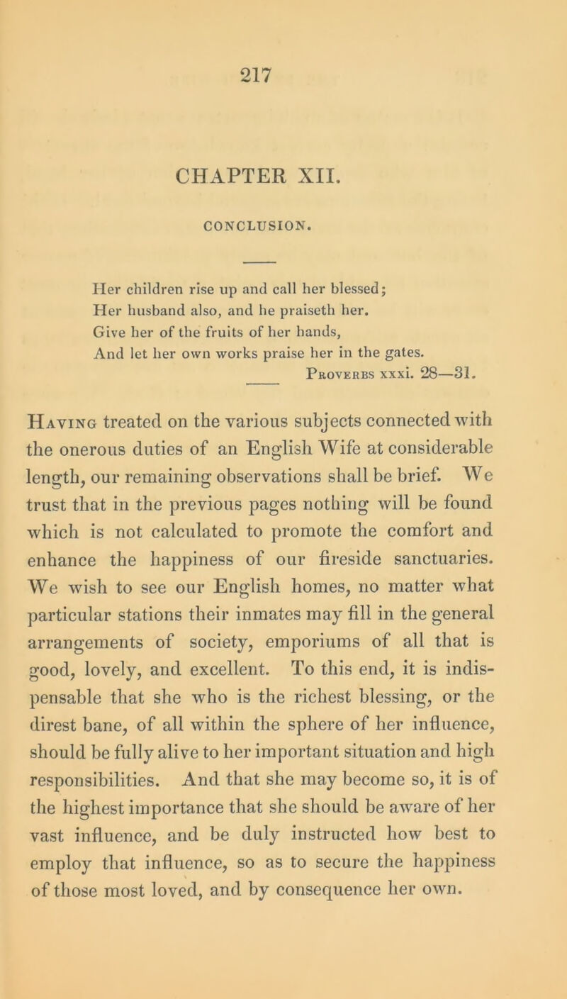 CHAPTER XII. CONCLUSION. Her children rise up and call her blessed; Her husband also, and he praiseth her. Give her of the fruits of her hands, And let her own works praise her in the gates. Proverbs xxxi. 28—31. Having treated on the various subjects connected with the onerous duties of an English Wife at considerable length, our remaining observations shall be brief. We trust that in the previous pages nothing will be found which is not calculated to promote the comfort and enhance the happiness of our fireside sanctuaries. We wrish to see our English homes, no matter what particular stations their inmates may fill in the general arrangements of society, emporiums of all that is good, lovely, and excellent. To this end, it is indis- pensable that she who is the richest blessing, or the direst bane, of all within the sphere of her influence, should be fully alive to her important situation and high responsibilities. And that she may become so, it is of the highest importance that she should be aware of her vast influence, and be duly instructed how best to employ that influence, so as to secure the happiness of those most loved, and by consequence her own.