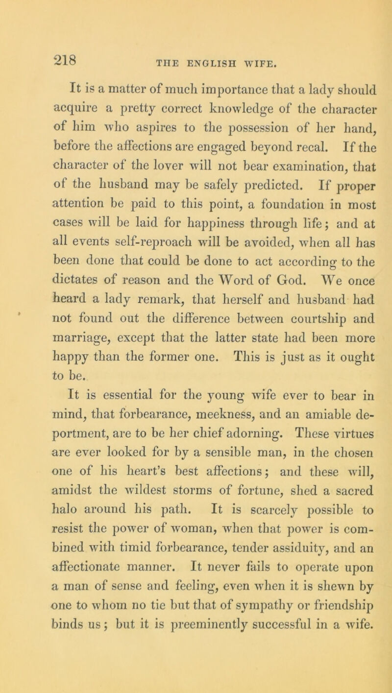 It is a matter of much importance that a lady should acquire a pretty correct knowledge of the character of him who aspires to the possession of her hand, before the affections are engaged beyond recal. If the character of the lover will not bear examination, that of the husband may be safely predicted. If proper attention be paid to this point, a foundation in most cases will be laid for happiness through life; and at all events self-reproach will be avoided, when all has been done that could be done to act according to the dictates of reason and the Word of God. We once heard a lady remark, that herself and husband had not found out the difference between courtship and marriage, except that the latter state had been more happy than the former one. This is just as it ought to be. It is essential for the young wife ever to bear in mind, that forbearance, meekness, and an amiable de- portment, are to be her chief adorning. These virtues are ever looked for by a sensible man, in the chosen one of his heart’s best affections; and these will, amidst the wdldest storms of fortune, shed a sacred halo around his path. It is scarcely possible to resist the power of wroman, when that power is com- bined with timid forbearance, tender assiduity, and an affectionate manner. It never fails to operate upon a man of sense and feeling, even when it is shewm by one to whom no tie but that of sympathy or friendship binds us; but it is preeminently successful in a wife.