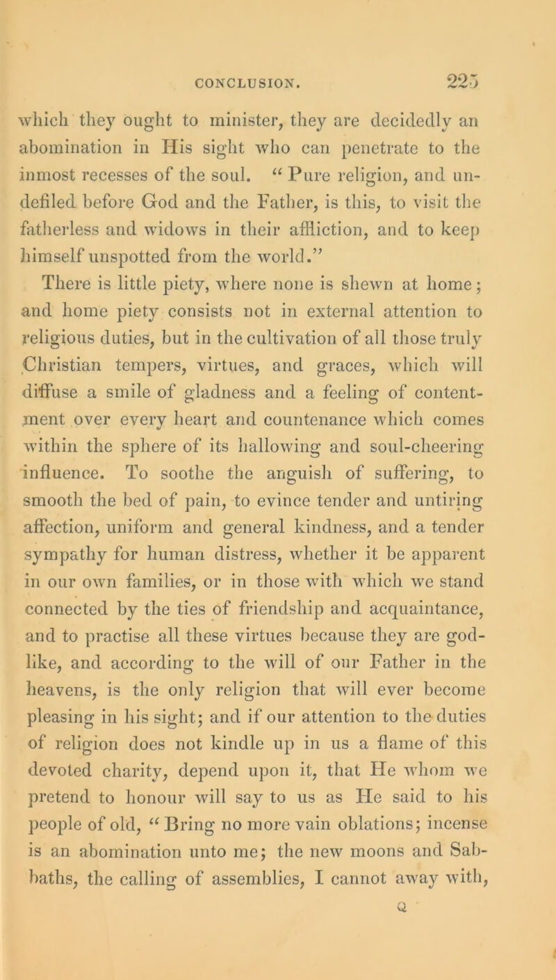 which they ought to minister, they are decidedly an abomination in His sight who can penetrate to the inmost recesses of the soul. “ Pure religion, and un- defiled before God and the Father, is this, to visit the fatherless and widows in their affliction, and to keep himself unspotted from the world.” There is little piety, where none is shewn at home; and home piety consists not in external attention to religious duties, but in the cultivation of all those truly Christian tempers, virtues, and graces, which will diffuse a smile of gladness and a feeling of content- ment over every heart and countenance which comes within the sphere of its hallowing and soul-cheering influence. To soothe the anguish of suffering, to smooth the bed of pain, to evince tender and untiring affection, uniform and general kindness, and a tender sympathy for human distress, whether it be apparent in our own families, or in those with which we stand connected by the ties of friendship and acquaintance, and to practise all these virtues because they are god- like, and according to the will of our Father in the heavens, is the only religion that will ever become pleasing in his sight; and if our attention to the duties of religion does not kindle up in us a flame of this devoted charity, depend upon it, that He whom we pretend to honour will say to us as He said to his people of old, “ Bring no more vain oblations; incense is an abomination unto me; the new moons and Sab- baths, the calling of assemblies, I cannot away with, Q