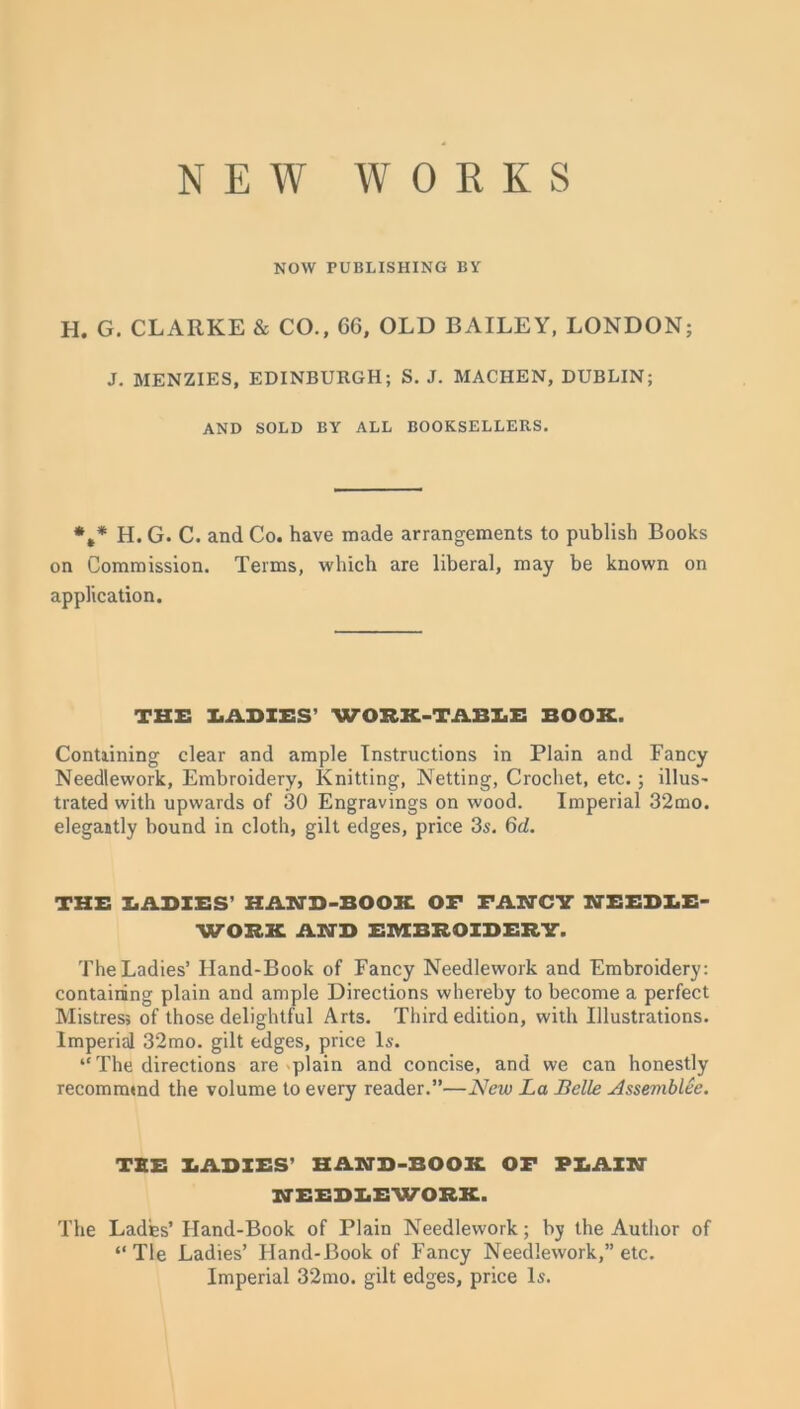 NEW WORKS NOW PUBLISHING BY H. G. CLARKE & CO., 66, OLD BAILEY, LONDON; J. MENZIES, EDINBURGH; S. J. MACHEN, DUBLIN; AND SOLD BY ALL BOOKSELLERS. *,* H. G. C. and Co. have made arrangements to publish Books on Commission. Terms, which are liberal, may be known on application. THE LADIES’ WORK-TABLE BOOK. Contiining clear and ample Instructions in Plain and Fancy Needlework, Embroidery, Knitting, Netting, Crochet, etc.; illus- trated with upwards of 30 Engravings on wood. Imperial 32mo. elegantly bound in cloth, gilt edges, price 3s. 6d. THE BABIES’ HAND-BOOK OF FANCY NEEDLE- WORK AND EMBROIDERY. The Ladies’ Hand-Book of Fancy Needlework and Embroidery: containing plain and ample Directions whereby to become a perfect Mistress of those delightful Arts. Third edition, with Illustrations. Imperial 32mo. gilt edges, price Is. “ The directions are plain and concise, and we can honestly recommmd the volume to every reader.”—New La Belle Assemblee. TEE BABIES’ HAND-BOOK OF PLAIN NEEBBEWOBK. The Ladfes’ Hand-Book of Plain Needlework; by the Author of “Tie Ladies’ Hand-Book of Fancy Needlework,” etc. Imperial 32mo. gilt edges, price Is.