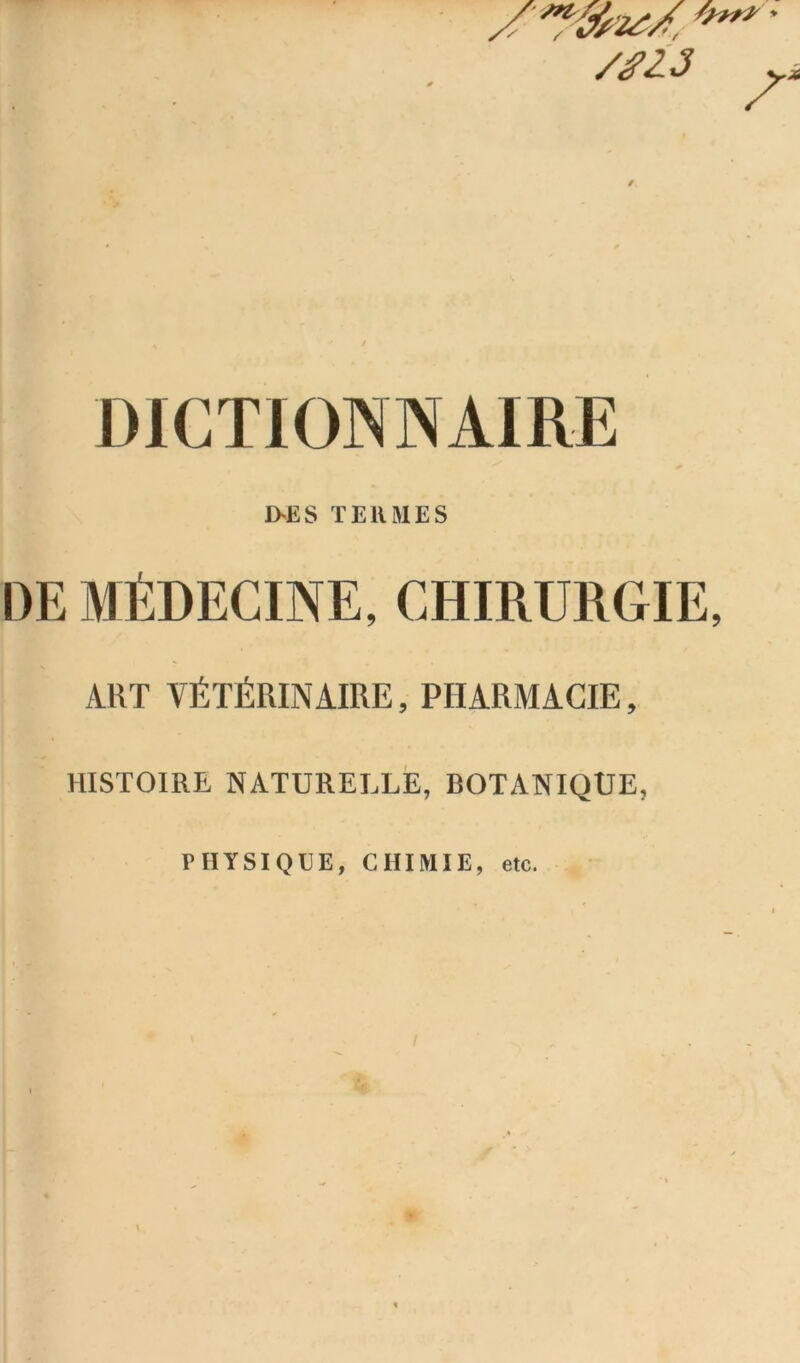 /*13 w DICTIONNAIRE D>ES TERMES DE MÉDECINE, CHIRURGIE, ART VÉTÉRINAIRE, PHARMACIE, HISTOIRE NATURELLE, BOTANIQUE, PHYSIQUE, CHIMIE, etc.