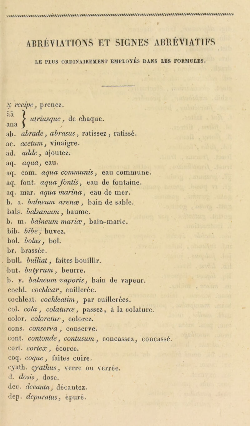 V^vvvvwvvvvvvvvvvwvvvvvvvvvvvvvw • I ABRÉVIATIONS ET SIGNES ABRÉVIATIFS LE PLUS ORDINAIREMENT EMPLOIES DANS LES FORMULES. if recipe, prenez. utriusque, de chaque. ab. abradc, abrasus, ratissez, ratissé. ac. acetum, vinaigre. ad. acide, ajoutez, aq. aqua, eau. aq. com. aqua commuais, eau commune, aq. font, aqua fonds, eau de fontaine, aq. mar. aqua marina, eau de mer. b. a. balneum arenœ, bain de sable, bals, balsamum, baume, b. m. balneum mariæ, bain-marie, bib. bibe, buvez, bol. bolus, bol. br. brassée. bull, bulliat, faites bouillir. but. butyrumy beurre. b. v. balneum vaporis, bain de vapeur. cochl. cochlear, cuillerée. cochleal. cochleadrn, par cuillerées. col. cola, colaturæ, passez, à la colature. color. coloretur, colorez. cons. conserva , conserve. cont. contonde, contusum, concassez, concassé, cort. cortex, écorce. coq. coque, faites cuire.- cyath. cyathus, verre ou verrée. d. do sis, dose. dec. decanta, décantez. dep. depuralus, épuré.